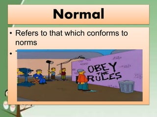 Normal
• Refers to that which conforms to
norms
• The act of abiding rules.
 