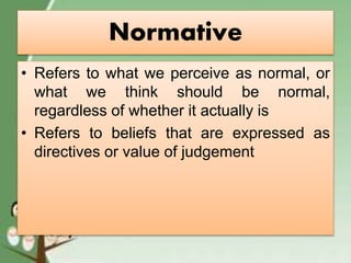 Normative
• Refers to what we perceive as normal, or
what we think should be normal,
regardless of whether it actually is
• Refers to beliefs that are expressed as
directives or value of judgement
 
