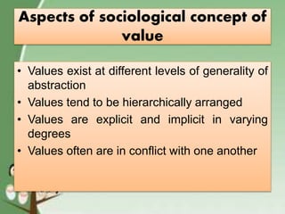 Aspects of sociological concept of
value
• Values exist at different levels of generality of
abstraction
• Values tend to be hierarchically arranged
• Values are explicit and implicit in varying
degrees
• Values often are in conflict with one another
 