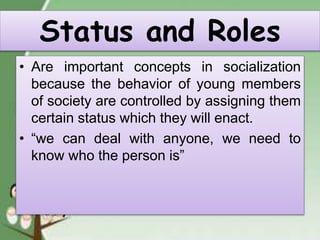 Status and Roles
• Are important concepts in socialization
because the behavior of young members
of society are controlled by assigning them
certain status which they will enact.
• “we can deal with anyone, we need to
know who the person is”
 