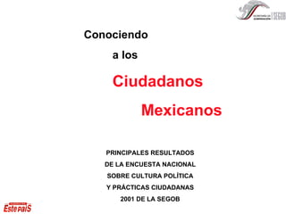 Conociendo a los Ciudadano s Mexicanos PRINCIPALES RESULTADOS DE LA ENCUESTA NACIONAL SOBRE CULTURA POLÍTICA Y PRÁCTICAS CIUDADANAS 2001 DE LA SEGOB 