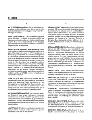 Glosario

                             A                                                             C

ACTIVIDADES ECONOMICAS. Son las actividades cuyo               CÁMARA DE DIPUTADOS. Es un órgano colegiado inte-
propósito fundamental es producir bienes y/o servicios         grado por 500 representantes de la ciudadanía, elegidos
comercializables en el mercado y generar ingresos mone-        democráticamente cada tres años sin posibilidad de re-
tarios y/o en especie.                                         elección. Entre sus funciones se encuentran: proponer y/
                                                               o reformar la legislación vigente; así como, de manera
ÁREA DE LISTADO (AL). Porción de terreno perfecta-             exclusiva, examinar, discutir y aprobar anualmente el Pre-
mente delimitada y localizada dentro de una AGEB, que          supuesto de Egresos de la Federación. Conforma el
ha sido seleccionada mediante métodos probabilísticos,         Congreso General conjuntamente con la Cámara de Se-
y dentro de la cual se realiza el listado de viviendas, para   nadores. Ambas cámaras constituyen el Poder Legislati-
posteriormente seleccionar las unidades de viviendas don-      vo Federal.
de se realizarán las entrevistas.
                                                               CÁMARA DE SENADORES. Es un órgano colegiado in-
ÁREAS GEOESTADISTICAS BASICAS (AGEB). Subdi-                   tegrado por 128 legisladores que la ciudadanía elige
visión de los municipios o delegaciones que conforman el       democráticamente cada seis años sin posibilidad de re-
país, utilizada por primera vez en el X Censo General de       elección. Corresponden tres senadores por entidad
Población y Vivienda 1980. Su utilidad radica en permitir      federativa y treinta y dos a todo el país, en una circuns-
la formación de unidades primarias de muestreo y la orga-      cripción nacional. Entre sus funciones se encuentran:
nización de la información estadística. Tiene tres atributos   proponer y/o reformar la legislación vigente; así como, de
fundamentales: a) es perfectamente reconocible en el te-       manera exclusiva, aprobar los tratados internacionales
rreno al estar delimitada por rasgos topográficos              firmados por el Poder Ejecutivo Federal. Conforma el Con-
identificables y perdurables; b) por lo general es homogé-     greso General conjuntamente con la Cámara de Dipu-
nea en cuanto a sus características geográficas, econó-        tados. Ambas cámaras constituyen el Poder Legislativo
micas y sociales; c) su extensión es tal que puede ser         Federal.
recorrida por una sola persona. Las AGEB se clasifican
en más y menos urbanizadas, dependiendo de su densi-           CAUSA COMÚN. Objetivo, interés o razón de coinciden-
dad de viviendas. Una AGEB menos urbanizada puede              cia entre varias personas, miembros de una organización,
comprender una o más.                                          población, comunidad o del país en general.

                                                               CIUDADANO (A). Persona que es sujeto de derechos y
ASUNTOS PÚBLICOS. Conjunto de aspectos que ata-
                                                               obligaciones jurídico-políticas. En México, el Artículo 34
ñen al interés común de la ciudadanía y que están relacio-
                                                               constitucional otorga la ciudadanía a los varones y muje-
nados con el gobierno, el Estado, sus instituciones y sus
                                                               res que teniendo la calidad de mexicanos hayan cumplido
formas de representación política. Dichos aspectos son
                                                               18 años y tengan un modo honesto de vivir.
concernientes a las demandas de la población y los servi-
cios públicos, así como con las políticas públicas que se
                                                               COMUNIDAD. Conjunto o asociación de personas o enti-
concretan en los programas y acciones de gobierno.
                                                               dades con intereses, propiedades u objetivos comunes.
                                                               Forma de vida basada en la existencia de bienes y/o inte-
AUTORIDADES DE GOBIERNO. Funcionarios de gobier-               reses comunes. Hace referencia a una población, locali-
no. De acuerdo a sus rangos y/o funciones pueden ser           dad o municipio, pero también puede referirse a la nación
nombrados por el ejecutivo, legislativo, judicial o electos    en su conjunto.
democráticamente por la ciudadanía, p. ej. Secretario (a)
de Estado y Diputado Federal. Incluye servidores públicos      CONDICIÓN DE ACTIVIDAD. Clasificación de la pobla-
y especialistas en materias relacionadas con la adminis-       ción de 12 años y más en activa o inactiva, de acuerdo
tración pública.                                               con el desempeño o no de una actividad económica o con
                                                               la búsqueda activa de ésta, en la semana de referencia.
AYUNTAMIENTO. Gobierno municipal, cuyos integrantes
son: presidente municipal, síndico y regidores, quienes        CONDICIÓN DE INACTIVIDAD. Clasificación de la po-
son electos por el voto de la ciudadanía.                      blación económicamente inactiva, según el motivo de
 