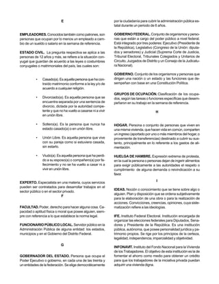 E                                  por la ciudadanía para cubrir la administración pública es-
                                                               tatal durante un periodo de 6 años.

EMPLEADORES. Conocidos también como patrones, son              GOBIERNO FEDERAL. Conjunto de organismos y perso-
personas que ocupan por lo menos un empleado a cam-            nas que están a cargo del poder público a nivel federal.
bio de un sueldo o salario en la semana de referencia.         Está integrado por tres poderes: Ejecutivo (Presidente de
                                                               la República), Legislativo (Congreso de la Unión: diputa-
ESTADO CIVIL. La pregunta respectiva se aplica a las           dos y senadores) y Judicial (Suprema Corte de Justicia,
personas de 12 años y más, se refiere a la situación con-      Tribunal Electoral, Tribunales Colegiados y Unitarios de
yugal que guardan de acuerdo a las leyes o costumbres          Circuito, Juzgados de Distrito y un Consejo de la Judicatu-
conyugales o matrimoniales del país, las cuales son:           ra Nacional).

                                                               GOBIERNO. Conjunto de los organismos y personas que
          •    Casado(a). Es aquella persona que ha con-       dirigen una nación o un estado y las funciones que de-
               traído matrimonio conforme a la ley y/o de      sempeñan con base en una Constitución Política.
               acuerdo a cualquier religión.
                                                               GRUPOS DE OCUPACIÓN. Clasificación de los ocupa-
          •    Divorciado(a). Es aquella persona que se        dos, según las tareas o funciones específicas que desem-
               encuentra separada por una sentencia de         peñaron en su trabajo en la semana de referencia.
               divorcio, dictada por la autoridad compe-
               tente y que no ha vuelto a casarse ni a vivir                                H
               en unión libre.

          •    Soltero(a). Es la persona que nunca ha          HOGAR. Persona o conjunto de personas que viven en
               estado casado(a) o en unión libre.              una misma vivienda, que hacen vida en común, comparten
                                                               un ingreso (aportado por uno o más miembros del hogar, o
          •    Unión Libre. Es aquella persona que vive        proveniente de transferencias) destinado a cubrir su sus-
               con su pareja como si estuviera casada,         tento, principalmente en lo referente a los gastos de ali-
               sin estarlo.                                    mentación.

          •    Viudo(a). Es aquella persona que ha perdi-      HUELGA DE HAMBRE. Expresión extrema de protesta,
               do a su esposo(a) o compañero(a) por fa-        en la cual la persona o personas dejan de ingerir alimentos
               llecimiento y no se ha vuelto a casar ni a      para exigir públicamente a las autoridades el respeto o
               vivir en unión libre.                           cumplimiento de alguna demanda o reivindicación a su
                                                               favor.

EXPERTO. Especialista en una materia, cuyos servicios                                        I
pueden ser contratados para desarrollar trabajos en el
                                                               IDEAS. Noción o conocimiento que se tiene sobre algo o
sector público o en el sector privado.
                                                               alguien. Plan y disposición que se ordena subjetivamente
                             F
                                                               para la elaboración de una obra o para la realización de
                                                               acciones. Convicciones, creencias, opiniones, cuya siste-
FACULTAD. Poder, derecho para hacer alguna cosa. Ca-           matización refiere a las ideologías.
pacidad o aptitud física o moral que posee alguien, siem-
pre con referencia a lo que establece la norma legal.          IFE. Instituto Federal Electoral. Institución encargada de
                                                               organizar las elecciones federales para Diputados, Sena-
FUNCIONARIO PÚBLICO LOCAL. Servidor público en la              dores y Presidente de la República. Es una institución
Administración Pública de alguna entidad: los estados,         pública, autónoma, que posee personalidad jurídica y pa-
municipios y en el Gobierno del Distrito Federal.              trimonio propios. Se rige por los principios de la certeza,
                                                               legalidad, independencia, imparcialidad y objetividad.
                            G
                                                               INFONAVIT. Instituto del Fondo Nacional para la Vivienda
                                                               de los Trabajadores. El objetivo de esta institución es la de
GOBERNADOR DEL ESTADO. Persona que ocupa el                    fomentar el ahorro como medio para obtener un crédito
Poder Ejecutivo o gobierno, en cada una de las treinta y       para que los trabajadores de la iniciativa privada puedan
un entidades de la federación. Se elige democráticamente       adquirir una vivienda digna.
 