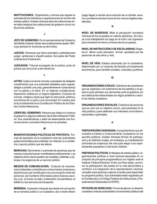 INSTITUCIONES. Organismos y normas que regulan la                    (pago ilegal) a cambio de la solución de un trámite, servi-
actividad de los individuos y organizaciones en función del          cio o problema siempre fuera de los marcos legales esta-
interés público. Existen diversos tipos de instituciones en-         blecidos.
tre ellas destacan las instituciones de gobierno como ins-
                                                                                                  N
tituciones públicas.

                                J                                    NIVEL DE INGRESOS. Mide la percepción monetaria
                                                                     mensual de los ocupados en valores absolutos. Se inclu-
JEFE DE GOBIERNO. Es el representante del Gobierno                   ye a los trabajadores sin pago en el rubro «sin ingresos»
del Distrito Federal. Electo democráticamente desde 1997,            para mantener el mismo universo de los ocupados.
cuyo periodo en funciones es de 6 años.
                                                                     NIVEL DE INSTRUCCIÓN O DE ESCOLARIDAD. Regis-
JUECES. Personas que tiene autoridad y potestad para                 tra el último curso educativo formal aprobado por las
juzgar, sentenciar e impartir justicia. Son parte del Poder          personas de seis años y más.
Judicial de la Federación.
                                                                     NIVEL DE VIDA. Estatus alcanzado por la ciudadanía,
JUZGADOS. Tribunal encargado de la justicia, junta de                determinado por un conjunto de factores principalmente
jueces que concurren a dar sentencia.                                económicos, pero también sociales, culturales y políticos.

                                L
                                                                                                 O
LEYES. Cada una de las normas o preceptos de obligado
cumplimiento que una autoridad establece para regular,
                                                                     ORGANIZACIONES CIVILES. Colectivos de ciudadanos
obligar o prohibir una cosa, generalmente en consonancia
                                                                     que se organizan con autonomía de los partidos y el go-
con la justicia y la ética. En un régimen constitucional,
                                                                     bierno para plantear sus demandas ante el gobierno y/o
disposición votada por un órgano legislativo. Conjunto de
                                                                     las instituciones relacionadas con algún problema o asun-
normas, códigos y leyes que rigen la vida social, política y
                                                                     to de interés ciudadano.
económica de un país o una comunidad. En nuestro país
la ley fundamental es la Constitución Política de los Esta-
                                                                     ORGANIZACIONES SOCIALES. Colectivos de personas
dos Unidos Mexicanos.
                                                                     que se unen por un objetivo común, para participar en la
                                                                     vida pública y para defender sus intereses comunitarios,
LÍDER DEL GOBIERNO. Persona que dirige y/o conduce
                                                                     sectoriales o gremiales.
el gobierno o alguna institución de la Administración Públi-
ca. Sus características y estilo de desempeñar sus fun-
ciones tienen una fuerte influencia en la sociedad.                                               P

                               M
                                                                     PARTICIPACIÓN CIUDADANA. Comportamiento que de-
MANIFESTACIONES POLÍTICAS DE PROTESTA. For-                          muestra el interés e involucramiento ciudadanos en los
mas de expresión de la ciudadanía ante las autoridades               asuntos públicos. Existen diversas formas de participa-
gubernamentales para protestar con relación a un proble-             ción y en distintos niveles, sin embargo, su manifestación
ma o asunto público que les afecta.                                  primordial es el ejercicio del voto para elegir a los repre-
                                                                     sentantes populares a nivel local y federal.
MARCHAS. Movimiento o caminata de personas que de
manera conjunta buscan manifestarse públicamente. Los                PARTIDOS POLÍTICOS. Entidades de interés público, or-
objetivos de la misma pueden ser variadas y distintas, p.ej.:        ganizaciones políticas a nivel nacional apoyadas en un
la paz o la exigencia de un servicio público.                        conjunto de principios programáticos con registro ante el
                                                                     Instituto Federal Electoral. Entre sus fines están: promo-
MEDIOS DE COMUNICACIÓN. Conjunto de mecanis-                         ver la participación del pueblo en la vida democrática y
mos (materiales y simbólicos) e instrumentos (impresos y             contribuir a la integración de la representación nacional,
electrónicos) que contribuyen a la comunicación entre las            compiten para alcanzar y ejercer el poder para desarrollar
personas, las mantiene informadas sobre diversos asun-               su programa político. Sus actividades están reguladas por
tos, p.ej.: el correo, la radio, la televisión, los periódicos, el   la Constitución y el Código Federal de Instituciones y Pro-
teléfono o los servicios de transporte.                              cedimientos Electorales (COFIPE).

MORDIDA. Expresión coloquial que alude a la corrupción               PETICIÓN DE DERECHOS. Forma de ejercer un derecho
de un servidor público o un ciudadano, dar o recibir dinero          ciudadano ante las autoridades o funcionarios públicos del
 