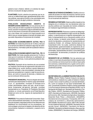 gobierno local o federal, referido a la solicitud de algún                                  R
servicio o la solución de algún problema.
                                                                RAMA DE ACTIVIDAD ECONÓMICA. Clasifica a los ocu-
PLANTONES. Acción colectiva de personas que se re-              pados de acuerdo con el tipo de producto o servicio que se
únen en un determinado lugar, generalmente frente a ofici-      genera en la empresa, negocio o institución donde trabaja-
nas públicas, para ejercer presión a las autoridades para       ron en la semana de referencia.
solicitar la solución de algún problema o demanda.
                                                                RÉGIMEN AUTORITARIO. Sistema político basado en los
POBLACIÓN          DESOCUPADA            ABIERTA       O        designios de un individuo (os), las decisiones sobre los
DESEMPLEADOS ABIERTOS. Son las personas de 12                   asuntos públicos son impuestas de manera unilateral y
años y más que sin estar ocupadas en la semana de refe-         sin mediación legal del Estado de Derecho.
rencia, buscaron incorporarse a alguna actividad económi-
ca en el mes previo a la semana de levantamiento, o entre       REPRESENTANTES. Personas a quienes se delega legí-
uno y dos meses, aún cuando no lo haya buscado en el            timamente la responsabilidad en algún asunto de carácter
último mes por causas ligadas al mercado de trabajo, pero       público. La democracia es un régimen representativo, por
que estén dispuestas a incorporarse de inmediato.               tanto, la representación es un mecanismo político con el
                                                                cual se modula la relación entre Estado y ciudadanía,
POBLACIÓN ECONOMICAMENTE ACTIVA, PEA O                          siendo los diputados y senadores los representantes por
ACTIVOS. Son todas las personas de 12 años y más que            excelencia. Existen, sin embargo diversos tipos de re-
                                                                presentación entre los cuales podríamos destacar los
en la semana de referencia realizaron algún tipo de activi-
                                                                representantes gubernamentales en organismos de ca-
dad económica, o formaban parte de la población desocu-
                                                                rácter internacional o diplomáticos; representantes guber-
pada abierta.
                                                                namentales, representantes de sector o comunitarios para
POBLACIÓN ECONOMICAMENTE INACTIVA, PEI O                        la canalización de demandas y la solución de conflictos
INACTIVOS. Son todas aquellas personas de 12 años y             de diverso tipo.
más que en la semana de referencia no participaron en
                                                                RESIDENTE DE LA VIVIENDA. Son las personas que
actividades económicas, ni eran parte de la población des-
                                                                unidas o no por lazos de parentesco habitan regularmente
ocupada abierta.
                                                                en la vivienda (o al menos duermen en ella la mayor parte
POLÍTICA. Expresión de los miembros de una sociedad             de la semana), sosteniéndose de un gasto común princi-
con respecto a las formas de organización del poder en el       palmente para comer. Incluye a las que se encuentran tem-
                                                                poralmente ausentes.
orden público (p.ej.: acción, doctrina u opinión referente al
gobierno, al Estado, a las comunidades). Actividad de las
                                                                                            S
personas que gobiernan o aspiran a regir los asuntos pú-
blicos, así como el conjunto de técnicas y métodos con
que se conducen dichos asuntos.                                 SECRETARÍAS DE LA ADMINISTRACIÓN PÚBLICA FE-
                                                                DERAL. (Sector Público Federal) Conjunto de órganos
PRESIDENTE MUNICIPAL. Persona elegida democráti-                administrativos mediante los cuales el Gobierno Federal
camente para desempeñar el máximo cargo administrati-           cumple o hace cumplir la política y la voluntad del Estado,
vo en un ayuntamiento municipal. El municipio es la             tal y como se expresa en las leyes fundamentales del
unidad administrativa básica del país, de ahí la impor-         país. Comprende al Gobierno Federal, al sector paraestatal
tancia fundamental del ejercicio del poder municipal            y a la Procuraduría General de la República (PGR). Las 18
representado en su Presidente. El Presidente Municipal          secretarías de Estado son: Secretaría de Hacienda y Cré-
mantiene un vínculo permanente con el Poder Ejecutivo           dito Público, (SHCP); Secretaría de Educación Pública,
Estatal así como con los órganos de representación en           (SEP); Secretaría de Gobernación, (SEGOB); Secretaría
su estado.                                                      de Economía, (SE); Secretaría de Agricultura, Ganadería,
                                                                Desarrollo Rural, Pesca y Alimentación, (SAGARPA);
PROFECO. Procuraduría Federal del Consumidor. Orga-             Secretaría de Comunicaciones y Transportes, (SCT); Se-
nismo descentralizado del Estado. Su principal misión es        cretaría de Contraloría y Desarrollo Administrativo,
procurar equidad y seguridad jurídica en las relaciones que     (SECODAM); Secretaría de Turismo, (SECTUR); Secreta-
establecen los consumidores con los proveedores, así            ría de la Defensa Nacional, (SEDENA); Secretaría de De-
como proteger y promover el respeto a los derechos de los       sarrollo Social, (SEDESOL); Secretaría de Marina,
consumidores mediante la orientación y asesoría de la           (SEMAR); Secretaría de Medio Ambiente y Recursos Na-
población.                                                      turales, (SEMARNAT); Secretaría de Energía, (SENER);
 