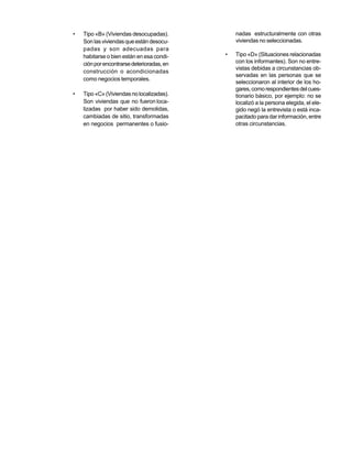 •   Tipo «B» (Viviendas desocupadas).           nadas estructuralmente con otras
    Son las viviendas que están desocu-         viviendas no seleccionadas.
    padas y son adecuadas para
    habitarse o bien están en esa condi-    •   Tipo «D» (Situaciones relacionadas
    ción por encontrarse deterioradas, en       con los informantes). Son no entre-
                                                vistas debidas a circunstancias ob-
    construcción o acondicionadas
                                                servadas en las personas que se
    como negocios temporales.
                                                seleccionaron al interior de los ho-
                                                gares, como respondientes del cues-
•   Tipo «C» (Viviendas no localizadas).        tionario básico, por ejemplo: no se
    Son viviendas que no fueron loca-           localizó a la persona elegida, el ele-
    lizadas por haber sido demolidas,           gido negó la entrevista o está inca-
    cambiadas de sitio, transformadas           pacitado para dar información, entre
    en negocios permanentes o fusio-            otras circunstancias.
 