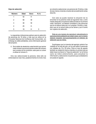 Hoja de selección                                         se volverá a seleccionar una persona de 18 años y más
                                                          de esa misma vivienda a través del procedimiento antes
                                                          descrito.
    Número          Edad      Sexo        N. A.
       1            52          H
                                                              Con esto se puede resolver la situación de no
       2            50          M                         encontrar en la próxima visita (el siguiente mes u ocho
                                                          meses después) a la persona seleccionada en la primera
       3            30          M                         visita. Asimismo, se deberá considerar a las personas
       4            25          H                         que en la última visita aún no cumplían 18 años y más,
                                                          pero que en la actual visita ya los tienen y por lo tanto
       5            19          H          5              son sujetos de selección.


                                                             Esta es una manera de reproducir naturalmente la
   La siguientes indicaciones aplican para la selección
                                                          estructura de la población por edad y sexo, por lo mismo
de personas de 18 años y más que se utiliza en la
                                                          deberá respetar escrupulosamente el método de
Encuesta Nacional de Confianza del Consumidor, sin
                                                          selección que se indica.
embargo es válido señalarlas, como información general
del proyecto.
                                                              Supóngase que la vivienda del ejemplo anterior fue
   4. De la tabla de aleatorios usted tendrá que tachar   visitada en el mes de julio, en la cual había 5 personas
      cada número que se encuentre antes del número       con edades de 19 y 52 años. Para el mes de agosto
      que cumpla con la condición; esto para no volver    también se visitará la misma vivienda y lo primero que se
      a utilizar el número 5.                             debe hacer es llenar la “Hoja de selección” en la forma
                                                          como se indicó anteriormente, para actualizar la
   Una vez seleccionada la persona, ésta sólo se          información y seleccionar a la persona que contestará la
entrevistará en ese mes, posteriormente en el otro mes    encuesta en agosto.
 