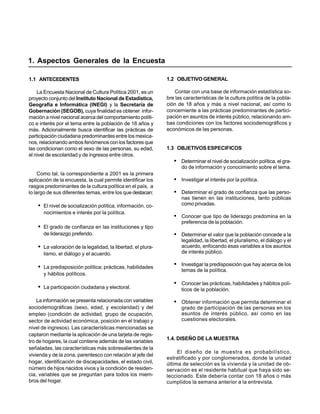 1. Aspectos Generales de la Encuesta

1.1 ANTECEDENTES                                              1.2 OBJETIVO GENERAL

    La Encuesta Nacional de Cultura Política 2001, es un          Contar con una base de información estadística so-
proyecto conjunto del Instituto Nacional de Estadística,      bre las características de la cultura política de la pobla-
Geografía e Informática (INEGI) y la Secretaría de            ción de 18 años y más a nivel nacional, así como lo
Gobernación (SEGOB), cuya finalidad es obtener infor-         concerniente a las prácticas predominantes de partici-
mación a nivel nacional acerca del comportamiento políti-     pación en asuntos de interés público, relacionando am-
co e interés por el tema entre la población de 18 años y      bas condiciones con los factores sociodemográficos y
más. Adicionalmente busca identificar las prácticas de        económicos de las personas.
participación ciudadana predominantes entre los mexica-
nos, relacionando ambos fenómenos con los factores que
las condicionan como el sexo de las personas, su edad,        1.3 OBJETIVOS ESPECIFICOS
el nivel de escolaridad y de ingresos entre otros.
                                                                 • Determinar el nivel de socialización política, el gra-
                                                                     do de información y conocimiento sobre el tema.
     Como tal, la correspondiente a 2001 es la primera
aplicación de la encuesta, la cual permite identificar los       • Investigar el interés por la política.
rasgos predominantes de la cultura política en el país, a
lo largo de sus diferentes temas, entre los que destacan:        • Determinar el grado de confianza que las perso-
                                                                     nas tienen en las instituciones, tanto públicas
    • El nivel de socialización política, información, co-           como privadas.
      nocimientos e interés por la política.
                                                                 • Conocer que tipo de liderazgo predomina en la
                                                                     preferencia de la población.
    • El grado de confianza en las instituciones y tipo
      de liderazgo preferido.                                    • Determinar el valor que la población concede a la
                                                                     legalidad, la libertad, el pluralismo, el diálogo y el
    • La valoración de la legalidad, la libertad, el plura-          acuerdo, enfocando esas variables a los asuntos
      lismo, el diálogo y el acuerdo.                                de interés público.

    • La predisposición política; prácticas, habilidades         • Investigar la predisposición que hay acerca de los
                                                                     temas de la política.
      y hábitos políticos.
                                                                 • Conocer las prácticas, habilidades y hábitos polí-
    • La participación ciudadana y electoral.                        ticos de la población.

    La información se presenta relacionada con variables         • Obtener información que permita determinar el
sociodemográficas (sexo, edad, y escolaridad) y del                  grado de participación de las personas en los
empleo (condición de actividad, grupo de ocupación,                  asuntos de interés público, así como en las
sector de actividad económica, posición en el trabajo y              cuestiones electorales.
nivel de ingresos). Las características mencionadas se
captaron mediante la aplicación de una tarjeta de regis-
                                                              1.4. DISEÑO DE LA MUESTRA
tro de hogares, la cual contiene además de las variables
señaladas, las características más sobresalientes de la
                                                                   El diseño de la muestra es probabilístico,
vivienda y de la zona, parentesco con relación al jefe del
                                                              estratificado y por conglomerados, donde la unidad
hogar, identificación de discapacidades, el estado civil,     última de selección es la vivienda y la unidad de ob-
número de hijos nacidos vivos y la condición de residen-      servación es el residente habitual que haya sido se-
cia, variables que se preguntan para todos los miem-          leccionado. Este debería contar con 18 años o más
bros del hogar.                                               cumplidos la semana anterior a la entrevista.
 
