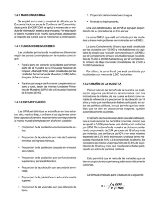 1.4.1 MARCO MUESTRAL                                           • Proporción de las viviendas con agua.
    Se empleó como marco muestral el utilizado por la          • Nivel de no-hacinamiento.
Encuesta Nacional sobre la Confianza del Consumidor,
dado que la ENCUP-2001 se aplicó a manera de un mó-            Una vez estratificadas, las UPM se agrupan depen-
dulo de información anexo a esa encuesta. Por esta razón    diendo de su procedencia en tres zonas:
el diseño muestral es el mismo para ambas, destacando
al respecto los puntos que se mencionan a continuación.        La zona ENEU, que está constituida por las ciuda-
                                                            des y áreas metropolitanas consideradas en la ENEU.

1.4.1.1 UNIDADES DE MUESTREO                                    La zona Complemento Urbano que está constituida
                                                            por las ciudades con 100,000 y más habitantes y/o capi-
   Las unidades primarias de muestreo se diferencian        tales de estado que no están comprendidas en la ENEU;
según las zonas contempladas en la muestra como si-         por el Complemento Urbano de Alta Densidad (localida-
gue:                                                        des de 15,000 a 99,999 habitantes) y por el Complemen-
                                                            to Urbano de Baja Densidad (localidades de 2,500 a
   • Para la zona del conjunto de ciudades que forman       14,999 habitantes).
     parte de la muestra de la Encuesta Nacional de
     Empleo Urbano (ENEU), están constituidas por las          Por último, la zona Rural que está constituida por
     Unidades Secundarias de Muestreo (USM) defini-         localidades con menos de 2,500 habitantes.
     das para dicha encuesta.

   • Para las zonas que conforman el complemento ur-        1.4.2 TAMAÑO DE LA MUESTRA
     bano y rural, serán las mismas Unidades Prima-
     rias de Muestreo (UPM) de la Encuesta Nacional             Para el cálculo del tamaño de la muestra, se anali-
     de Empleo (ENE).                                       zaron algunos parámetros relacionados con los
                                                            indicadores de interés, de los cuales se tomó como va-
                                                            riable de referencia a la proporción de la población de 18
1.4.1.2 ESTRATIFICACIÓN                                     años y más que manifestaran haber participado en ac-
                                                            tos de partidos políticos, lo cual permite que las varia-
                                                            bles que se den en proporciones mayores, queden
    Las UPM así definidas se estratifican en tres estra-    automáticamente cubiertas.
tos: alto, medio y bajo, con base a las siguientes varia-
bles captadas durante el levantamiento correspondiente          El tamaño de muestra calculado para dar estimacio-
al marco muestral empleado en el año en cuestión:           nes a nivel nacional fue de 5,045 viviendas, mismo que
                                                            se ajustó a 5,056 para tener una distribución uniforme
   • Proporción de la población económicamente ac-          por UPM. Dicho tamaño de muestra se obtuvo conside-
      tiva.                                                 rando un promedio de 2.54 personas de 18 años y más
                                                            por vivienda, una confianza de 90% y un error máximo
   • Proporción de la población con más de 2 salarios       esperado de 5.2% en la estimación; una tasa de no res-
      mínimos de ingreso mensual.                           puesta máxima de 15% y 3.4 como efecto de diseño. Se
                                                            consideró así mismo una proporción de 23.8% de la po-
                                                            blación de 18 años y más, que manifestaron haber parti-
   • Proporción de la población ocupada en el sector
                                                            cipado en actos de partidos políticos.
      secundario.

   • Proporción de la población que son funcionarios            Esto permitirá que el resto de las variables que se
      superiores y personal directivo.                      den en proporciones superiores queden automáticamente
                                                            cubiertas.
   • Proporción de la población con secundaria termi-
     nada.
                                                                La fórmula empleada para el cálculo es la siguiente:
   • Proporción de la población con educación media
      superior.
                                                                                      2
                                                                                      z q DEFF
   • Proporción de las viviendas con piso diferente de                       n=     2
                                                                                   r P (1-TNR)
     tierra.
 