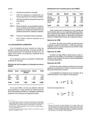 Donde:                                                                              Distribución de la muestra para la zona ENEU:

      n=            Tamaño de muestra en viviendas.
                                                                                    Ciudad                Alto            Medio                 Bajo        Total
      z =           Valor de la abscisa en la distribución nor-
                    mal que garantiza una confianza prefijada.                      México                 96                 160                 128         384
      P=            Valor aproximado de la proporción que inte-                     Guadalajara            64                  96                  96         256
                    resa estimar.                                                   Monterrey              64                  96                  96         256
                                                                                    Resto                 288                 672                 480       1 440
      Q=            (1-P).
      DEFF = Efecto de diseño, que es la pérdida o ganan-                           Total                 512              1 024                  800       2 336
             cia en la eficiencia del diseño por efecto de
             estratificar y/o conglomerar elementos de la                               Cada muestra está constituida por ocho páneles de
             población para formar unidades muestrales.                             632 viviendas cada uno, los cuales para efecto de selec-
                                                                                    ción se denominaron réplicas. Para el total de réplicas se-
      TNR =         Tasa de no respuesta máxima esperada.                           leccionadas de cada marco, se desarrolló el proceso de
                                                                                    selección independientemente y de la siguiente manera:
      r=            Error relativo máximo esperado en la
                    estimación.                                                     Selección de UPM

                                                                                       Al interior de cada zona-estrato se seleccionaron
1.4.3 AFIJACIÓN DE LA MUESTRA                                                       mediante muestreo sistemático, n UPM con igual pro-
                                                                                    babilidad, para lo cual se ordenaron las UPM en orden
    Con el propósito de tener muestra en todos los                                  ascendente por entidad4 .
estratos y zonas antes definidas, la muestra se afijó de
manera proporcional a la población de cada zona, y al                               Selección de USM
interior de la misma a la proporción resultante de las
UPM por estrato.                                                                        Al interior de cada UPM se seleccionaron cuatro vi-
                                                                                    viendas en la zona ENEU y 20 viviendas en complemento
   En el siguiente cuadro se presenta la distribución                               urbano y rural, en todos los casos con igual probabilidad y
                                                                                    de manera sistemática.
resultante en viviendas.
                                                                                    Selección de UTM
Distribución de la muestra en viviendas por zona y
estrato:                                                                                Al interior de cada vivienda se selecciona de manera
                                                                                    aleatoria una persona de 18 años o más que sea habi-
                                                                                    tante permanente de la vivienda.
Estrato          Eneu        Complemento                Rural            Total
                                Urbano                                                La probabilidad de selección de la vivienda k de la
                                                                                    UPM j del estrato i en la réplica h está dada por:
Alto               512                ---1               ---2             512
Medio            1 024                800               160             1 984
Bajo               800                640             1 120             2 560
                                                                                                           h              ENE*
                                                                                                                                 ni      v ij
Total            2 336              1 440             1 280             5 0563                           Pijk = 8 Pj
                                                                                                                                 Ni      V ij


   En la zona ENEU, se hizo una afijación adicional                                 Su factor de expansión es:
para garantizar un mayor tamaño de muestra para las
áreas metropolitanas de México, Guadalajara y Monterrey
                                                                                                                     1 ENE*        Ni      V ij
quedando como aparece en el siguiente cuadro.                                                                  h
                                                                                                           Fijk =     F
                                                                                                                     8 j           ni      v ij



1
    En la estratificación resultaron nueve UPM de estrato alto en complemento
    urbano pero debido a que no tienen el peso suficiente para darles
    representatividad por separado, para efectos de selección se incluyeron en
    el estrato medio, aunque conservaron su identificación de estrato alto.         4
                                                                                        Esto con el fin de lograr una mejor distribución de la muestra, debido a que
2
    Solo resultó una UPM de estrato alto en rural y se le dio el mismo tratamien-       el tamaño del marco no permite una afijación a nivel entidad, o una selec-
    to que el especificado en 1.                                                        ción de entidades como primera etapa para obtener una muestra menos
3
                                                                                        dispersa. En las áreas metropolitanas de México, Guadalajara y Monterrey,
    El tamaño de muestra de 5,015 se ajustó a 5,056 a fin de obtener el número          la selección se hizo de manera independiente para cada uno de sus estra-
    fijado de viviendas por UPM.                                                        tos, de acuerdo a la información antes presentada.
 