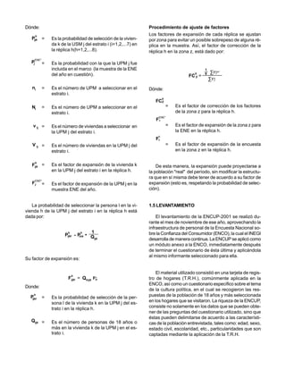 Dónde:                                                              Procedimiento de ajuste de factores
        h                                                           Los factores de expansión de cada réplica se ajustan
   Pijk =          Es la probabilidad de selección de la vivien-    por zona para evitar un posible sobrepeso de alguna ré-
                   da k de la USM j del estrato i (i=1,2,...7) en   plica en la muestra. Así, el factor de corrección de la
                   la réplica h(h=1,2,...8).                        réplica h en la zona z, está dado por:
     ENE*
   Pj          =   Es la probabilidad con la que la UPM j fue
                   incluida en el marco (la muestra de la ENE                                      1
                   del año en cuestión).                                                      h    8    ∑Fz
                                                                                                          ENE*

                                                                                           FC =
                                                                                                       ∑ Fz
                                                                                              Z           h



   ni          =   Es el número de UPM a seleccionar en el          Dónde:
                   estrato i.
                                                                             h
                                                                       FCZ
   Ni          =   Es el número de UPM a seleccionar en el                       =   Es el factor de corrección de los factores
                   estrato i.                                                        de la zona z para la réplica h.
                                                                         ENE*
                                                                       Fz
    v ij =         Es el número de viviendas a seleccionar en                    =   Es el factor de expansión de la zona z para
                   la UPM j del estrato i.                                           la ENE en la réplica h.
                                                                         h
                                                                       Fz
   V ij =          Es el número de viviendas en la UPM j del                     =   Es el factor de expansión de la encuesta
                   estrato i.                                                        en la zona z en la réplica h.

        h
   Fijk =          Es el factor de expansión de la vivienda k           De esta manera, la expansión puede proyectarse a
                   en la UPM j del estrato i en la réplica h.       la población "real" del período, sin modificar la estructu-
                                                                    ra que en sí misma debe tener de acuerdo a su factor de
        ENE*
   Fj          =   Es el factor de expansión de la UPM j en la      expansión (esto es, respetando la probabilidad de selec-
                   muestra ENE del año.                             ción).


   La probabilidad de seleccionar la persona l en la vi-            1.5 LEVANTAMIENTO
vienda h de la UPM j del estrato i en la réplica h está
dada por:                                                               El levantamiento de la ENCUP-2001 se realizó du-
                                                                    rante el mes de noviembre de ese año, aprovechando la
                                                                    infraestructura de personal de la Encuesta Nacional so-
                            h             h  1                      bre la Confianza del Consumidor (ENCO), la cual el INEGI
                          Pijkl     =   P • Q
                                         hik
                                              ijk                   desarrolla de manera continua. La ENCUP se aplicó como
                                                                    un módulo anexo a la ENCO, inmediatamente después
                                                                    de terminar el cuestionario de ésta última y aplicándola
                                                                    al mismo informante seleccionado para ella.
Su factor de expansión es:


                                                                        El material utilizado consistió en una tarjeta de regis-
                                h
                            Fijkl = Qhijk F      h
                                                ijk                 tro de hogares (T.R.H.), comúnmente aplicada en la
                                                                    ENCO, así como un cuestionario específico sobre el tema
Donde:
                                                                    de la cultura política, en el cual se recogieron las res-
  P
    h
               =   Es la probabilidad de selección de la per-       puestas de la población de 18 años y más seleccionada
   ijkl
                   sona l de la vivienda k en la UPM j del es-      en los hogares que se visitaron. La riqueza de la ENCUP,
                   trato i en la réplica h.                         consiste no solamente en los datos que se pueden obte-
                                                                    ner de las preguntas del cuestionario utilizado, sino que
                                                                    éstas pueden delimitarse de acuerdo a las característi-
   Qijk =          Es el número de personas de 18 años o            cas de la población entrevistada, tales como: edad, sexo,
                   más en la vivienda k de la UPM j en el es-       estado civil, escolaridad, etc., particularidades que son
                   trato i.                                         captadas mediante la aplicación de la T.R.H.
 