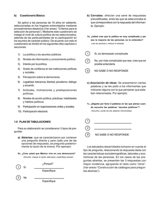 b)        Cuestionario Básico                                              b) Cerradas: ofrecían una serie de respuestas
                                                                              precodificadas, entre las que se seleccionaba la
    Se aplicó a las personas de 18 años en adelante,                          que correspondiera con la respuesta del informan-
seleccionadas en los hogares entrevistados mediante                           te. Ejemplo:
procedimientos aleatorios (Ver anexo: “Criterios para la
selección de personas”). Mediante este cuestionario se
indagó el nivel de cultura política de los seleccionados,
                                                                           1d. ¿Usted cree que la política es muy complicada y por
además de las particularidades de su participación en
los asuntos de carácter público. De acuerdo con esto el                        eso la mayoría de las personas no la entienden?
cuestionario se dividió en los siguientes diez capítulos o                     (Lea las opciones y marque la indicada)

secciones:

     1)     La política y los asuntos públicos.                            1      Si, es demasiado complicada

     2)     Niveles de información y conocimiento político.
                                                                           2      No, por más complicada que sea, cree que es
     3)     Interés por la política.                                              posible entenderla
     4)     Grado de confianza en las instituciones políticas
                                                                           9      NO SABE O NO RESPONDE
            y sociales.
     5)     Percepción sobre la democracia.
     6)     Legalidad, tolerancia, libertad, pluralismo, diálogo           c) Asociación de ideas: Se presentaron ciertas
            y acuerdo.                                                        palabras y se les pidió a los informantes que
     7)     Actitudes, inclinaciones y predisposiciones                       indicaran alguna con la que pensaran que esta-
            políticas.                                                        ban relacionadas. Por ejemplo:
     8)     Niveles de acción política; prácticas, habilidades
            y hábitos políticos.
                                                                           1c. ¿Dígame por favor 2 palabras en las que piensa cuan-
     9)     Participación en organizaciones civiles y sociales.                do escucha las palabras “asuntos públicos”?

     10) Participación electoral.                                              (Escuche y anote las dos palabras mencionadas)




1.9 PLAN DE TABULACIONES                                                   1

   Para su elaboración se consideraron 3 tipos de pre-                     2
guntas:
                                                                           9       NO SABE O NO RESPONDE
     a) Abiertas: que se caracterizaron por contener
        una pregunta directa y para cada una de las
        opciones de respuesta, se preguntó posterior-
        mente la razón de la misma. Por ejemplo:                            Los tabulados desarrollados tomaron en cuenta el
                                                                        tipo de pregunta, relacionando la respuesta dada con
     5n. ¿Cree usted que México vive en una democracia?                 las características sociodemográficas, laborales y eco-
            (Escuche, marque la opción adecuada y especifique porqué)   nómicas de las personas. En los casos de las pre-
                                                                        guntas abiertas, se presentan las 3 respuestas con
                                 ¿Porqué?                               mayor incidencia, agrupando el resto como “otros”.
     1      Si                                                          (Ver anexo “Construcción de catálogos para pregun-
                                 Especifique                            tas abiertas”).

     2      No
                                 Especifique
 