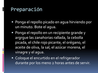 Preparación

 Ponga el repollo picado en agua hirviendo por
  un minuto. Bote el agua.
 Ponga el repollo en un recipiente grande y
  argrgue las zanahorias rallada, la cebolla
  picada, el chile rojo picante, el orégano, el
  aceite de oliva, la sal, el azúcar morena, el
  vinagre y el agua.
 Coloque el encurtido en el refrigerador
  durante por los meno 2 horas antes de servir.
 