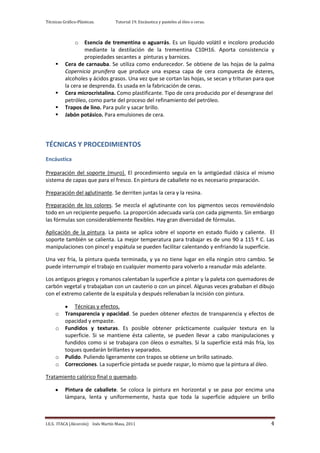 Técnicas Gráfico-Plásticas.        Tutorial 19. Encáustica y pasteles al óleo o ceras.



                o  Esencia de trementina o aguarrás. Es un líquido volátil e incoloro producido
                   mediante la destilación de la trementina C10H16. Aporta consistencia y
                   propiedades secantes a pinturas y barnices.
         Cera de carnauba. Se utiliza como endurecedor. Se obtiene de las hojas de la palma
          Copernicia prunifera que produce una espesa capa de cera compuesta de ésteres,
          alcoholes y ácidos grasos. Una vez que se cortan las hojas, se secan y trituran para que
          la cera se desprenda. Es usada en la fabricación de ceras.
         Cera microcristalina. Como plastificante. Tipo de cera producido por el desengrase del
          petróleo, como parte del proceso del refinamiento del petróleo.
         Trapos de lino. Para pulir y sacar brillo.
         Jabón potásico. Para emulsiones de cera.




TÉCNICAS Y PROCEDIMIENTOS
Encáustica

Preparación del soporte (muro). El procedimiento seguía en la antigüedad clásica el mismo
sistema de capas que para el fresco. En pintura de caballete no es necesario preparación.

Preparación del aglutinante. Se derriten juntas la cera y la resina.

Preparación de los colores. Se mezcla el aglutinante con los pigmentos secos removiéndolo
todo en un recipiente pequeño. La proporción adecuada varía con cada pigmento. Sin embargo
las fórmulas son considerablemente flexibles. Hay gran diversidad de fórmulas.

Aplicación de la pintura. La pasta se aplica sobre el soporte en estado fluido y caliente. El
soporte también se calienta. La mejor temperatura para trabajar es de uno 90 a 115 º C. Las
manipulaciones con pincel y espátula se pueden facilitar calentando y enfriando la superficie.

Una vez fría, la pintura queda terminada, y ya no tiene lugar en ella ningún otro cambio. Se
puede interrumpir el trabajo en cualquier momento para volverlo a reanudar más adelante.

Los antiguos griegos y romanos calentaban la superficie a pintar y la paleta con quemadores de
carbón vegetal y trabajaban con un cauterio o con un pincel. Algunas veces grababan el dibujo
con el extremo caliente de la espátula y después rellenaban la incisión con pintura.

              Técnicas y efectos.
     o    Transparencia y opacidad. Se pueden obtener efectos de transparencia y efectos de
          opacidad y empaste.
     o    Fundidos y texturas. Es posible obtener prácticamente cualquier textura en la
          superficie. Si se mantiene ésta caliente, se pueden llevar a cabo manipulaciones y
          fundidos como si se trabajara con óleos o esmaltes. Si la superficie está más fría, los
          toques quedarán brillantes y separados.
     o    Pulido. Puliendo ligeramente con trapos se obtiene un brillo satinado.
     o    Correcciones. La superficie pintada se puede raspar, lo mismo que la pintura al óleo.

Tratamiento calórico final o quemado.

          Pintura de caballete. Se coloca la pintura en horizontal y se pasa por encima una
          lámpara, lenta y uniformemente, hasta que toda la superficie adquiere un brillo



I.E.S. ITACA (Alcorcón) Inés Martín Masa, 2011                                                  4
 