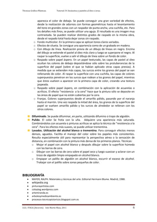 Técnicas Gráfico-Plásticas.        Tutorial 19. Encáustica y pasteles al óleo o ceras.



                aparezca el color de debajo. Se puede conseguir una gran variedad de efectos,
                desde la realización de adornos con formas geométricas hasta el levantamiento
                del tono en grandes zonas con un raspador de punta ancha, una cuchilla, etc. Para
                los detalles más finos, se puede utilizar una aguja. El resultado es una imagen muy
                contrastada. Se pueden realizar distintos grados de raspado en la misma obra,
                desde el raspado total hasta dejar zonas sin raspado.
            o   Fondo multicolor. En la primera capa se aplican tonos claros variados.
            o   Efectos de silueta. Se consigue una apariencia como de un grabado en madera.
            o   Con dibujo de línea. Realización previa de un dibujo de líneas en negro. Encima
                del dibujo se extiende el pastel al óleo más claro y luego se superpone el negro. Al
                raspar la superficie, vuelve a salir el dibujo de línea sobre un fondo de color.
            o   Raspado sobre papel áspero. En un papel texturado, las capas de pastel al óleo
                ocultan los colores de debajo depositándose sólo sobre las protuberancias de la
                superficie del papel (sobre el que se habían aplicado otras capas previas). A
                medida que se extienden más capas, los surcos entre los granos del papel se van
                rellenando de color. Al raspar la superficie con una cuchilla, las capas de colores
                superpuestos penetran en los surcos que rodean a los granos del papel, mientras
                que éstos vuelven a aparecer en la primera capa de color, creando una textura
                jaspeada.
            o   Raspado sobre papel áspero, en combinación con la aplicación de acuarelas o
                acrílicos. El efecto “resistencia a la cera” hace que la pintura sólo se deposite en
                las áreas de papel que no están cubiertas por la cera.
            o   Franjas. Colores superpuestos desde el amarillo pálido, pasando por el naranja
                hasta el marrón. Una vez raspada la mitad del área, los granos de la superficie del
                papel se vuelven amarillo pálido y los surcos de alrededor se rellenan con los
                otros colores.

          Difuminado. Se puede difuminar, en parte, utilizando difumino o trapo de algodón.
          Pulido. El color Se frota con la uña. Adquiere una apariencia más saturada.
          Combinándolos con acuarela o pinturas acrílicas se aplica la técnica de “resistencia a la
          cera”. Para los efectos más suaves, se puede utilizar trementina.
          Lavados. Utilización del alcohol blanco o trementina. Para conseguir efectos menos
          densos, aguados. Facilita el manejo del color sobre los papeles más consistentes.
          Resulta especialmente útil para representar la perspectiva aérea o la sensación de
          distancia, en combinación con la pintura más densa de los primeros planos. Técnicas:
          o Mojar el papel con alcohol blanco y después dibujar sobre la superficie húmeda
              con las barras de cera.
          o Dibujar con las barras de cera sobre el papel seco y luego suavizar y aclarar con un
              trozo de algodón limpio empapado en alcohol blanco.
          o Empapar un palillo de algodón en alcohol blanco, escurrir el exceso de alcohol.
              Trabajar con el palillo sobre zonas pequeñas de color.



BIBLIOGRAFÍA
          MAYER, RALPH. Materiales y técnicas del arte. Editorial Hermann Blume. Madrid, 1988.
          wikipedia.org
          pinturayartistas.com
          coloyteg.wordpress.com
          artemiranda.es
          arbolesymedioambiente.es
          procesos-tecnicopictoricos.blogspot.com.es


I.E.S. ITACA (Alcorcón) Inés Martín Masa, 2011                                                    6
 