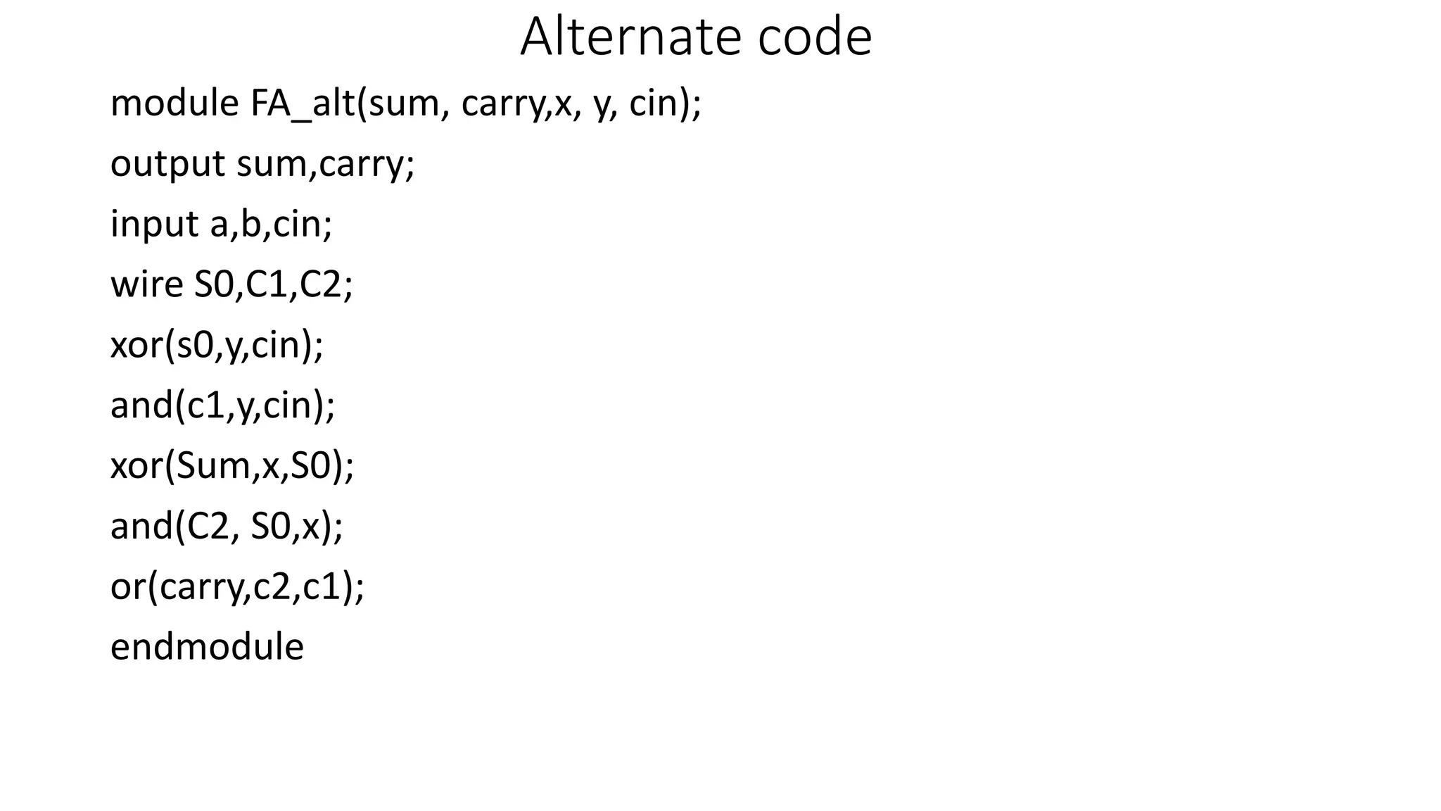 Alternate code
module FA_alt(sum, carry,x, y, cin);
output sum,carry;
input a,b,cin;
wire S0,C1,C2;
xor(s0,y,cin);
and(c1,y,cin);
xor(Sum,x,S0);
and(C2, S0,x);
or(carry,c2,c1);
endmodule
 