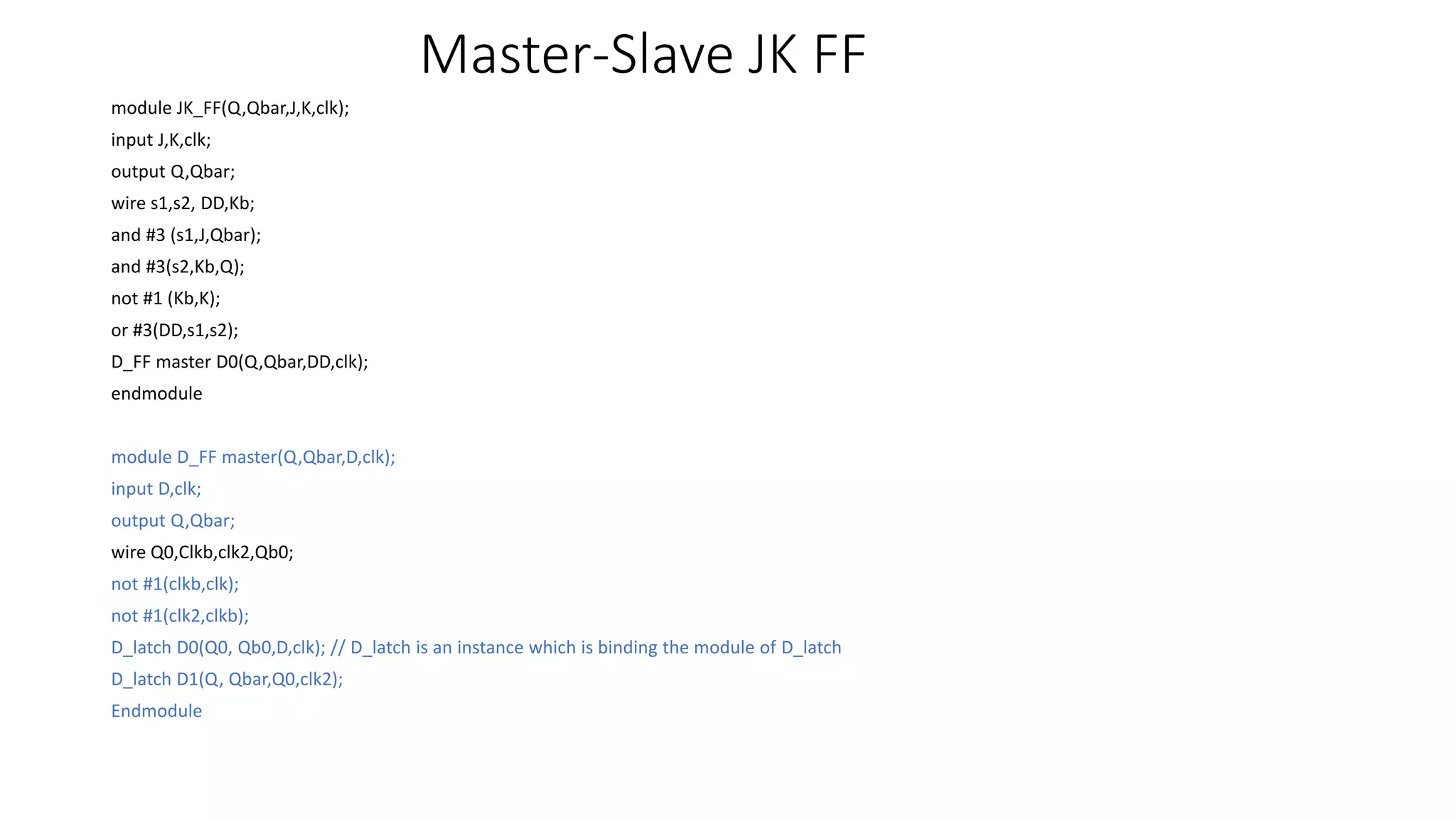 Master-Slave JK FF
module JK_FF(Q,Qbar,J,K,clk);
input J,K,clk;
output Q,Qbar;
wire s1,s2, DD,Kb;
and #3 (s1,J,Qbar);
and #3(s2,Kb,Q);
not #1 (Kb,K);
or #3(DD,s1,s2);
D_FF master D0(Q,Qbar,DD,clk);
endmodule
module D_FF master(Q,Qbar,D,clk);
input D,clk;
output Q,Qbar;
wire Q0,Clkb,clk2,Qb0;
not #1(clkb,clk);
not #1(clk2,clkb);
D_latch D0(Q0, Qb0,D,clk); // D_latch is an instance which is binding the module of D_latch
D_latch D1(Q, Qbar,Q0,clk2);
Endmodule
 