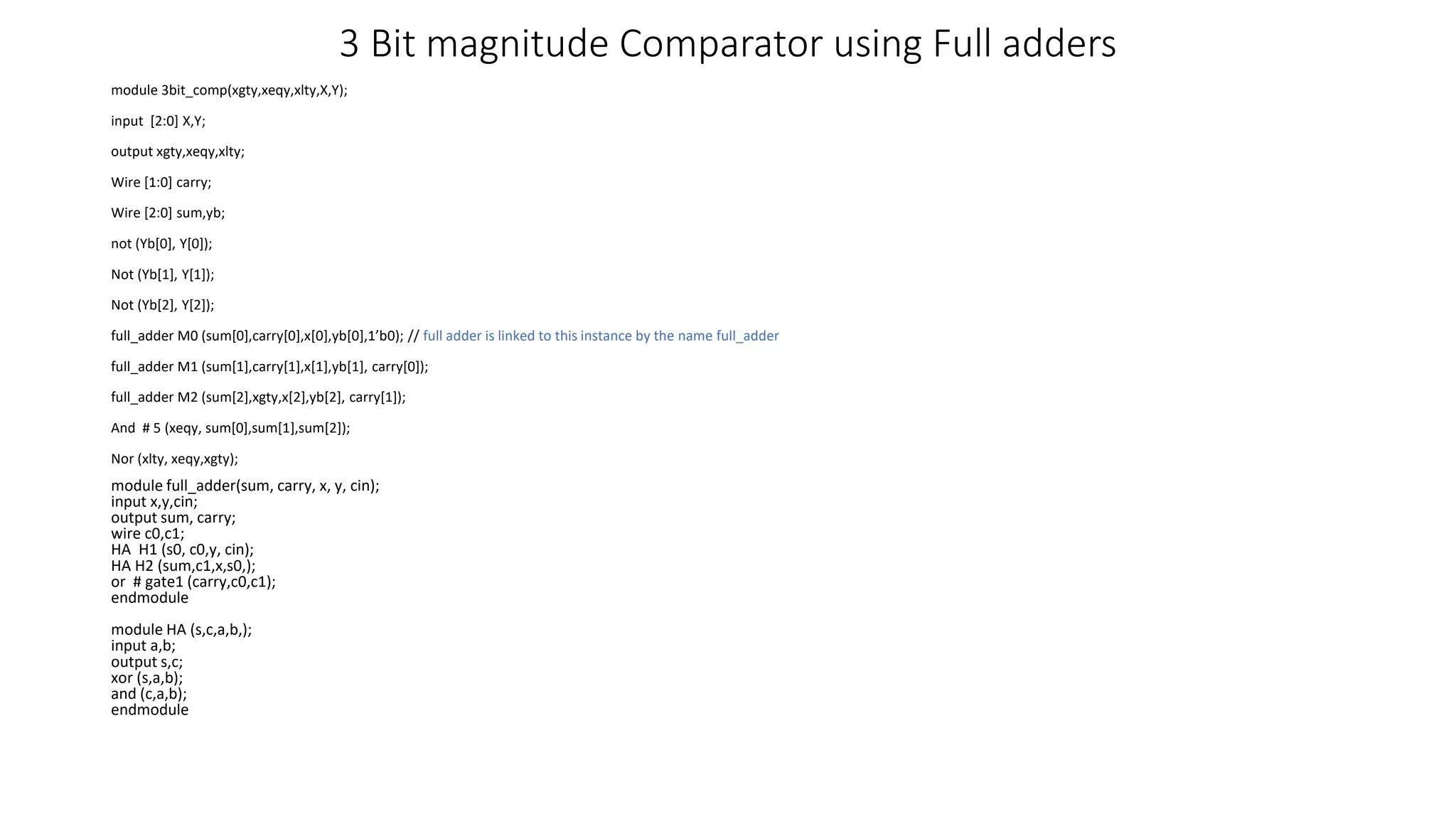 3 Bit magnitude Comparator using Full adders
module 3bit_comp(xgty,xeqy,xlty,X,Y);
input [2:0] X,Y;
output xgty,xeqy,xlty;
Wire [1:0] carry;
Wire [2:0] sum,yb;
not (Yb[0], Y[0]);
Not (Yb[1], Y[1]);
Not (Yb[2], Y[2]);
full_adder M0 (sum[0],carry[0],x[0],yb[0],1’b0); // full adder is linked to this instance by the name full_adder
full_adder M1 (sum[1],carry[1],x[1],yb[1], carry[0]);
full_adder M2 (sum[2],xgty,x[2],yb[2], carry[1]);
And # 5 (xeqy, sum[0],sum[1],sum[2]);
Nor (xlty, xeqy,xgty);
module full_adder(sum, carry, x, y, cin);
input x,y,cin;
output sum, carry;
wire c0,c1;
HA H1 (s0, c0,y, cin);
HA H2 (sum,c1,x,s0,);
or # gate1 (carry,c0,c1);
endmodule
module HA (s,c,a,b,);
input a,b;
output s,c;
xor (s,a,b);
and (c,a,b);
endmodule
 