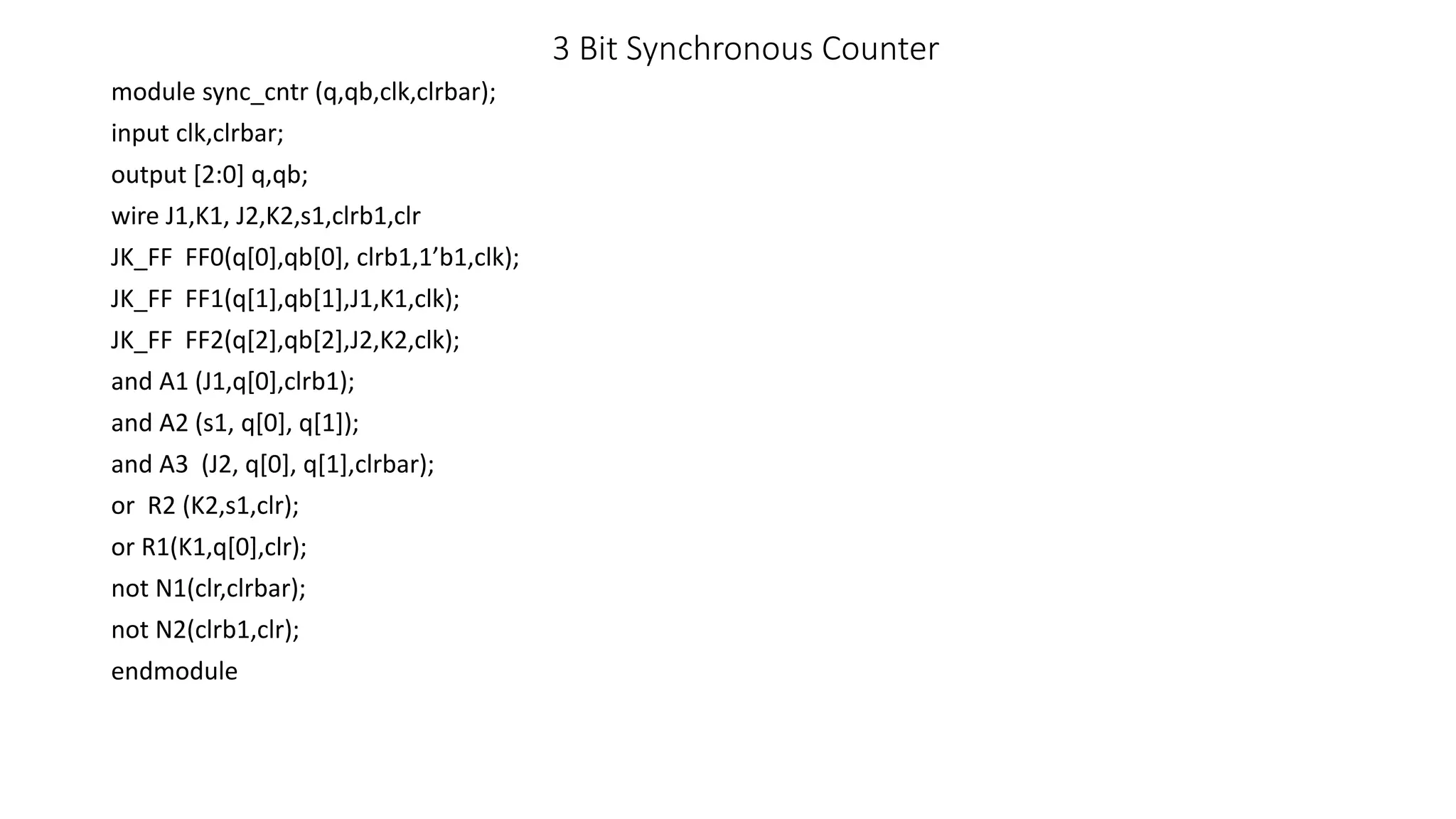 3 Bit Synchronous Counter
module sync_cntr (q,qb,clk,clrbar);
input clk,clrbar;
output [2:0] q,qb;
wire J1,K1, J2,K2,s1,clrb1,clr
JK_FF FF0(q[0],qb[0], clrb1,1’b1,clk);
JK_FF FF1(q[1],qb[1],J1,K1,clk);
JK_FF FF2(q[2],qb[2],J2,K2,clk);
and A1 (J1,q[0],clrb1);
and A2 (s1, q[0], q[1]);
and A3 (J2, q[0], q[1],clrbar);
or R2 (K2,s1,clr);
or R1(K1,q[0],clr);
not N1(clr,clrbar);
not N2(clrb1,clr);
endmodule
 