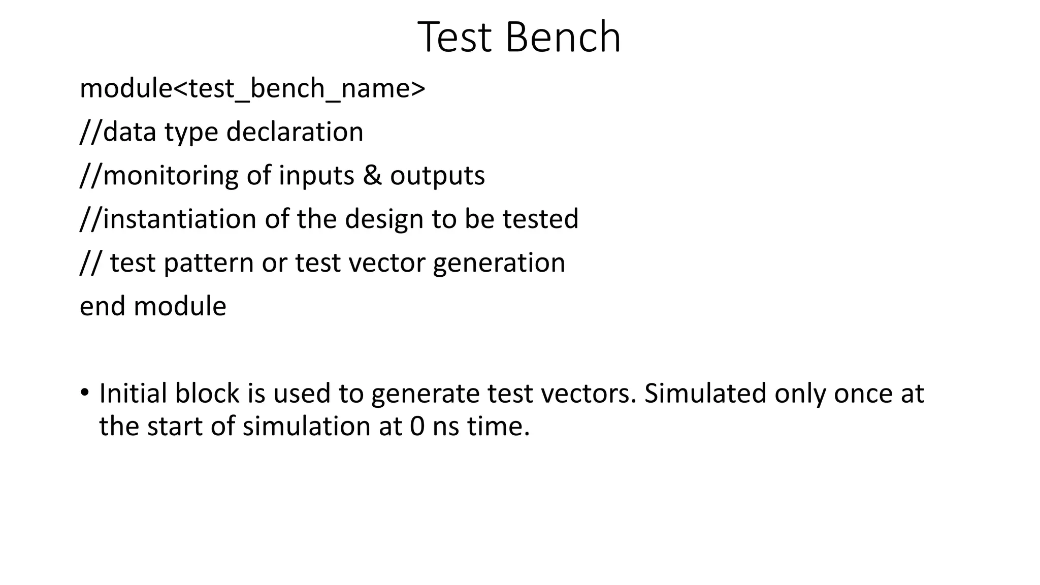 Test Bench
module<test_bench_name>
//data type declaration
//monitoring of inputs & outputs
//instantiation of the design to be tested
// test pattern or test vector generation
end module
• Initial block is used to generate test vectors. Simulated only once at
the start of simulation at 0 ns time.
 
