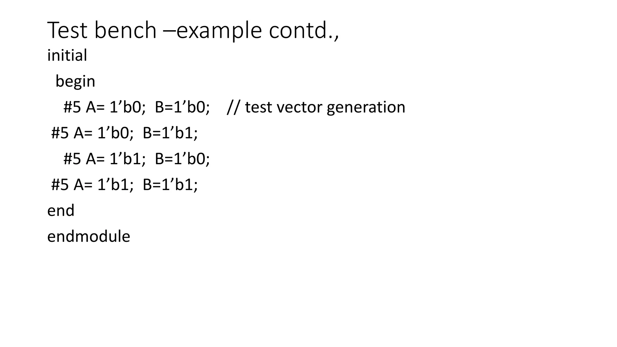 Test bench –example contd.,
initial
begin
#5 A= 1’b0; B=1’b0; // test vector generation
#5 A= 1’b0; B=1’b1;
#5 A= 1’b1; B=1’b0;
#5 A= 1’b1; B=1’b1;
end
endmodule
 