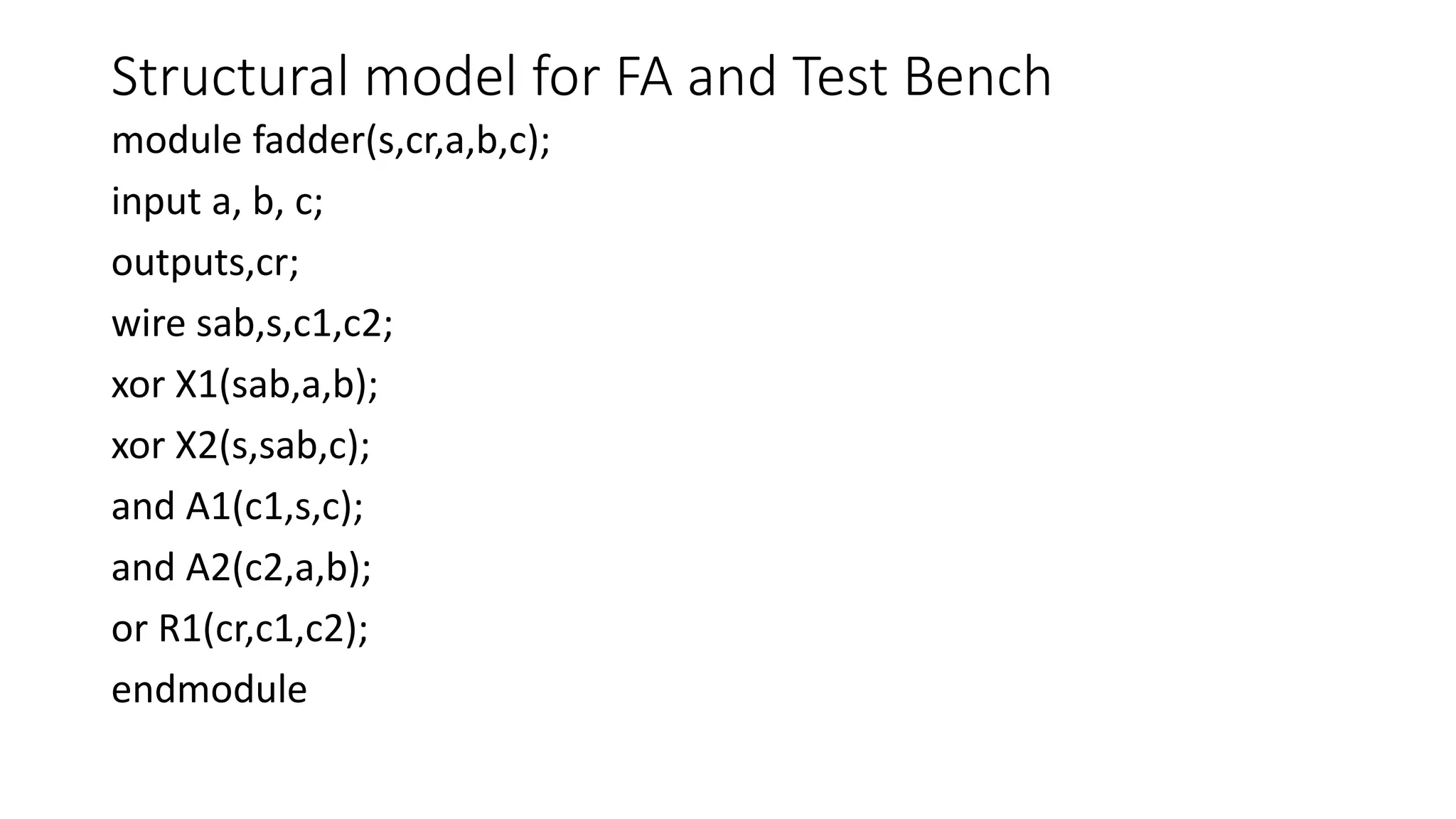 Structural model for FA and Test Bench
module fadder(s,cr,a,b,c);
input a, b, c;
outputs,cr;
wire sab,s,c1,c2;
xor X1(sab,a,b);
xor X2(s,sab,c);
and A1(c1,s,c);
and A2(c2,a,b);
or R1(cr,c1,c2);
endmodule
 