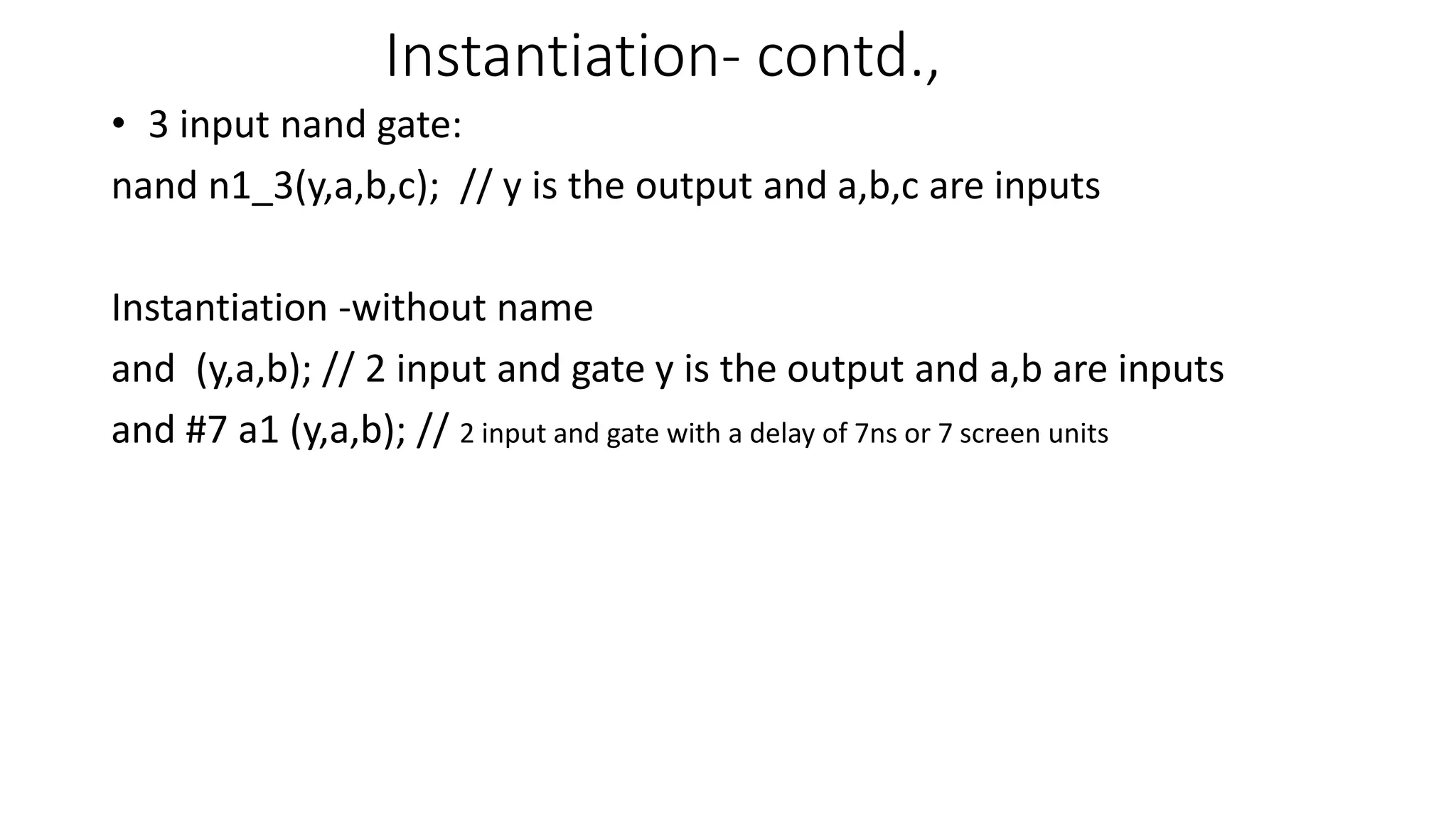 Instantiation- contd.,
• 3 input nand gate:
nand n1_3(y,a,b,c); // y is the output and a,b,c are inputs
Instantiation -without name
and (y,a,b); // 2 input and gate y is the output and a,b are inputs
and #7 a1 (y,a,b); // 2 input and gate with a delay of 7ns or 7 screen units
 