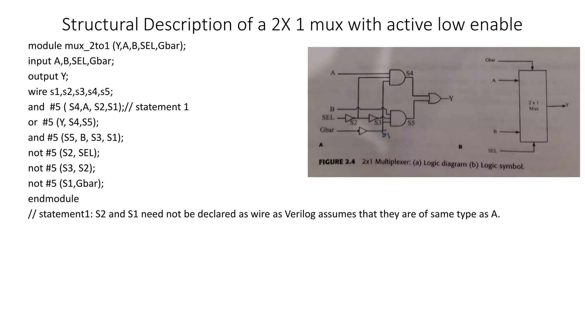 Structural Description of a 2X 1 mux with active low enable
module mux_2to1 (Y,A,B,SEL,Gbar);
input A,B,SEL,Gbar;
output Y;
wire s1,s2,s3,s4,s5;
and #5 ( S4,A, S2,S1);// statement 1
or #5 (Y, S4,S5);
and #5 (S5, B, S3, S1);
not #5 (S2, SEL);
not #5 (S3, S2);
not #5 (S1,Gbar);
endmodule
// statement1: S2 and S1 need not be declared as wire as Verilog assumes that they are of same type as A.
 