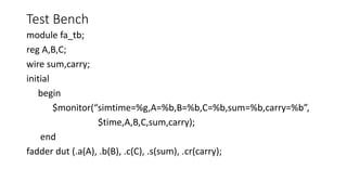 Test Bench
module fa_tb;
reg A,B,C;
wire sum,carry;
initial
begin
$monitor(“simtime=%g,A=%b,B=%b,C=%b,sum=%b,carry=%b”,
$time,A,B,C,sum,carry);
end
fadder dut (.a(A), .b(B), .c(C), .s(sum), .cr(carry);
 