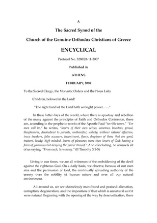 A 
The Sacred Synod of the  
Church of the Genuine Orthodox Christians of Greece 
ENCYCLICAL 
Protocol No. 3280/28‐11‐2007 
Published in 
ATHENS 
FEBRUARY, 2008 
To the Sacred Clergy, the Monastic Orders and the Pious Laity 
           Children, beloved in the Lord! 
 “The right hand of the Lord hath wrought power……” 
In these latter days of the world, where there is apostasy and rebellion 
of the many against the principles of Faith and Orthodox Confession, there 
are, according to the prophetic words of the Apostle Paul “terrible times.” “For 
men  will  be,“  he  writes,  “lovers  of  their  own  selves,  covetous,  boasters,  proud, 
blasphemers,  disobedient  to  parents,  unthankful,  unholy,  without  natural  affection, 
truce  breakers,  false  accusers,  incontinent,  fierce,  despisers  of  those  that  are  good, 
traitors, heady, high‐minded, lovers of pleasures more than lovers of God; having a 
form of godliness but denying the power thereof.” And concluding, he counsels all 
of us saying, “From such, turn away.” (II Timothy 3:1‐5) 
 
        Living in our times, we are all witnesses of the emboldening of the devil 
against the righteous God. On a daily basis, we observe, because of our own 
sins  and  the  permission  of  God,  the  continually  spreading  authority  of  the 
enemy  over  the  nobility  of  human  nature  and  over  all  our  natural 
environment. 
All around us, we see shamelessly manifested and praised: alienation, 
corruption, degeneration, and the imposition of that which is unnatural as if it 
were natural. Beginning with the opening of the way by desensitization, there 
 