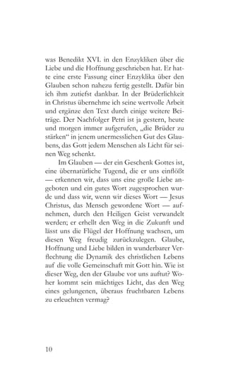 10
was Benedikt XVI. in den Enzykliken über die
Liebe und die Hoffnung geschrieben hat. Er hat-
te eine erste Fassung einer Enzyklika über den
Glauben schon nahezu fertig gestellt. Dafür bin
ich ihm zutiefst dankbar. In der Brüderlichkeit
in Christus übernehme ich seine wertvolle Arbeit
und ergänze den Text durch einige weitere Bei-
träge. Der Nachfolger Petri ist ja gestern, heute
und morgen immer aufgerufen, „die Brüder zu
stärken“ in jenem unermesslichen Gut des Glau-
bens, das Gott jedem Menschen als Licht für sei-
nen Weg schenkt.
Im Glauben — der ein Geschenk Gottes ist,
eine übernatürliche Tugend, die er uns einflößt
— erkennen wir, dass uns eine große Liebe an-
geboten und ein gutes Wort zugesprochen wur-
de und dass wir, wenn wir dieses Wort — Jesus
Christus, das Mensch gewordene Wort — auf-
nehmen, durch den Heiligen Geist verwandelt
werden; er erhellt den Weg in die Zukunft und
lässt uns die Flügel der Hoffnung wachsen, um
diesen Weg freudig zurückzulegen. Glaube,
Hoffnung und Liebe bilden in wunderbarer Ver-
flechtung die Dynamik des christlichen Lebens
auf die volle Gemeinschaft mit Gott hin. Wie ist
dieser Weg, den der Glaube vor uns auftut? Wo-
her kommt sein mächtiges Licht, das den Weg
eines gelungenen, überaus fruchtbaren Lebens
zu erleuchten vermag?
 