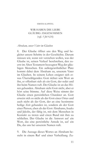 11
ERSTES KAPITEL
WIR HABEN DIE LIEBE
GLÄUBIG ANGENOMMEN
(vgl. 1 Joh 4,16)
Abraham, unser Vater im Glauben
8.  Der Glaube öffnet uns den Weg und be-
gleitet unsere Schritte in der Geschichte. Darum
müssen wir, wenn wir verstehen wollen, was der
Glaube ist, seinen Verlauf beschreiben, den zu-
erst im Alten Testament bezeugten Weg der gläu-
bigen Menschen. Ein außergewöhnlicher Platz
kommt dabei dem Abraham zu, unserem Vater
im Glauben. In seinem Leben ereignet sich et-
was Überwältigendes: Gott richtet sein Wort an
ihn, er offenbart sich als ein Gott, der redet und
ihn beim Namen ruft. Der Glaube ist an das Hö-
ren gebunden. Abraham sieht Gott nicht, aber er
hört seine Stimme. Auf diese Weise nimmt der
Glaube einen persönlichen Charakter an. Gott
erweist sich so nicht als der Gott eines Ortes und
auch nicht als der Gott, der an eine bestimmte
heilige Zeit gebunden ist, sondern als der Gott
einer Person, eben als der Gott Abrahams, Isaaks
und Jakobs, der fähig ist, mit dem Menschen in
Kontakt zu treten und einen Bund mit ihm zu
schließen. Der Glaube ist die Antwort auf ein
Wort, das eine persönliche Anrede ist, auf ein
Du, das uns bei unserem Namen ruft.
9.  Die Aussage dieses Wortes an Abraham be-
steht in einem Ruf und einer Verheißung. Zu-
 