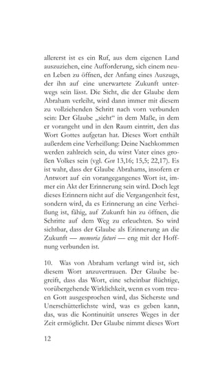 12
allererst ist es ein Ruf, aus dem eigenen Land
auszuziehen, eine Aufforderung, sich einem neu-
en Leben zu öffnen, der Anfang eines Auszugs,
der ihn auf eine unerwartete Zukunft unter-
wegs sein lässt. Die Sicht, die der Glaube dem
Abraham verleiht, wird dann immer mit diesem
zu vollziehenden Schritt nach vorn verbunden
sein: Der Glaube „sieht“ in dem Maße, in dem
er vorangeht und in den Raum eintritt, den das
Wort Gottes aufgetan hat. Dieses Wort enthält
außerdem eine Verheißung: Deine Nachkommen
werden zahlreich sein, du wirst Vater eines gro-
ßen Volkes sein (vgl. Gen 13,16; 15,5; 22,17). Es
ist wahr, dass der Glaube Abrahams, insofern er
Antwort auf ein vorangegangenes Wort ist, im-
mer ein Akt der Erinnerung sein wird. Doch legt
dieses Erinnern nicht auf die Vergangenheit fest,
sondern wird, da es Erinnerung an eine Verhei-
ßung ist, fähig, auf Zukunft hin zu öffnen, die
Schritte auf dem Weg zu erleuchten. So wird
sichtbar, dass der Glaube als Erinnerung an die
Zukunft — memoria futuri — eng mit der Hoff-
nung verbunden ist.
10.  Was von Abraham verlangt wird ist, sich
diesem Wort anzuvertrauen. Der Glaube be-
greift, dass das Wort, eine scheinbar flüchtige,
vorübergehende Wirklichkeit, wenn es vom treu-
en Gott ausgesprochen wird, das Sicherste und
Unerschütterlichste wird, was es geben kann,
das, was die Kontinuität unseres Weges in der
Zeit ermöglicht. Der Glaube nimmt dieses Wort
 