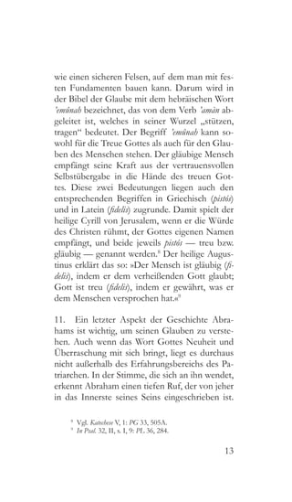 13
wie einen sicheren Felsen, auf dem man mit fes-
ten Fundamenten bauen kann. Darum wird in
der Bibel der Glaube mit dem hebräischen Wort
’emûnah bezeichnet, das von dem Verb ’amàn ab-
geleitet ist, welches in seiner Wurzel „stützen,
tragen“ bedeutet. Der Begriff ’emûnah kann so-
wohl für die Treue Gottes als auch für den Glau-
ben des Menschen stehen. Der gläubige Mensch
empfängt seine Kraft aus der vertrauensvollen
Selbstübergabe in die Hände des treuen Got-
tes. Diese zwei Bedeutungen liegen auch den
entsprechenden Begriffen in Griechisch (pistós)
und in Latein (fidelis) zugrunde. Damit spielt der
heilige Cyrill von Jerusalem, wenn er die Würde
des Christen rühmt, der Gottes eigenen Namen
empfängt, und beide jeweils pistós — treu bzw.
gläubig — genannt werden.8
Der heilige Augus-
tinus erklärt das so: »Der Mensch ist gläubig (fi-
delis), indem er dem verheißenden Gott glaubt;
Gott ist treu (fidelis), indem er gewährt, was er
dem Menschen versprochen hat.«9
11.  Ein letzter Aspekt der Geschichte Abra-
hams ist wichtig, um seinen Glauben zu verste-
hen. Auch wenn das Wort Gottes Neuheit und
Überraschung mit sich bringt, liegt es durchaus
nicht außerhalb des Erfahrungsbereichs des Pa-
triarchen. In der Stimme, die sich an ihn wendet,
erkennt Abraham einen tiefen Ruf, der von jeher
in das Innerste seines Seins eingeschrieben ist.
8
 Vgl. Katechese V, 1: PG 33, 505A.
9
  In Psal. 32, II, s. I, 9: PL 36, 284.
 