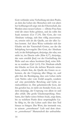 14
Gott verbindet seine Verheißung mit dem Punkt,
an dem das Leben des Menschen sich von alters
her hoffnungsvoll zeigt: mit der Elternschaft, das
Werden eines neuen Lebens — »Deine Frau Sara
wird dir einen Sohn gebären, und du sollst ihn
Isaak nennen« (Gen 17,19). Der Gott, der von
Abraham verlangt, sich ihm völlig anzuvertrau-
en, erweist sich als die Quelle, aus der alles Le-
ben kommt. Auf diese Weise verbindet sich der
Glaube mit der Vaterschaft Gottes, aus der die
Schöpfung hervorgeht: Der Gott, der Abraham
ruft, ist der Schöpfergott, derjenige, der »das, was
nicht ist, ins Dasein ruft« (Röm 4,17), derjenige,
der »uns erwählt [hat] vor der Erschaffung der
Welt« und uns »dazu bestimmt [hat], seine Söh-
ne zu werden« (Eph 1,4-5). Für Abraham erhellt
der Glaube an Gott die tiefsten Wurzeln seines
Seins, erlaubt ihm, die Quelle des Guten zu er-
kennen, die der Ursprung aller Dinge ist, und
gibt ihm die Bestätigung, dass sein Leben nicht
vom Nichts oder vom Zufall ausgeht, sondern
auf eine persönliche Berufung und Liebe zu-
rückzuführen ist. Der geheimnisvolle Gott, der
ihn gerufen hat, ist nicht ein fremder Gott, son-
dern derjenige, der Ursprung von allem ist und
alles erhält. Die große Glaubensprüfung Abra-
hams, das Opfer seines Sohnes Isaak, zeigt dann,
bis zu welchem Punkt diese ursprüngliche Lie-
be fähig ist, für das Leben auch über den Tod
hinaus zu bürgen. Das Wort, das imstande war,
in seinem „erstorbenen“ Leib und dem eben-
so „erstorbenen“ Mutterschoß der unfruchtba-
 