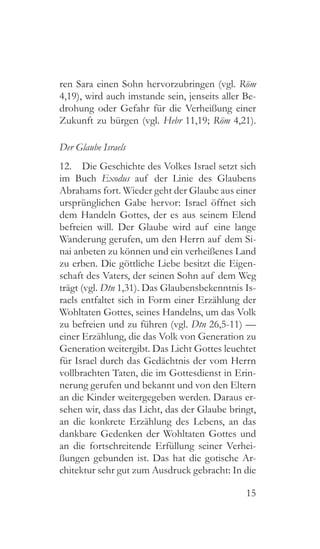 15
ren Sara einen Sohn hervorzubringen (vgl. Röm
4,19), wird auch imstande sein, jenseits aller Be-
drohung oder Gefahr für die Verheißung einer
Zukunft zu bürgen (vgl. Hebr 11,19; Röm 4,21).
Der Glaube Israels
12.  Die Geschichte des Volkes Israel setzt sich
im Buch Exodus auf der Linie des Glaubens
Abrahams fort. Wieder geht der Glaube aus einer
ursprünglichen Gabe hervor: Israel öffnet sich
dem Handeln Gottes, der es aus seinem Elend
befreien will. Der Glaube wird auf eine lange
Wanderung gerufen, um den Herrn auf dem Si-
nai anbeten zu können und ein verheißenes Land
zu erben. Die göttliche Liebe besitzt die Eigen-
schaft des Vaters, der seinen Sohn auf dem Weg
trägt (vgl. Dtn 1,31). Das Glaubensbekenntnis Is-
raels entfaltet sich in Form einer Erzählung der
Wohltaten Gottes, seines Handelns, um das Volk
zu befreien und zu führen (vgl. Dtn 26,5-11) —
einer Erzählung, die das Volk von Generation zu
Generation weitergibt. Das Licht Gottes leuchtet
für Israel durch das Gedächtnis der vom Herrn
vollbrachten Taten, die im Gottesdienst in Erin-
nerung gerufen und bekannt und von den Eltern
an die Kinder weitergegeben werden. Daraus er-
sehen wir, dass das Licht, das der Glaube bringt,
an die konkrete Erzählung des Lebens, an das
dankbare Gedenken der Wohltaten Gottes und
an die fortschreitende Erfüllung seiner Verhei-
ßungen gebunden ist. Das hat die gotische Ar-
chitektur sehr gut zum Ausdruck gebracht: In die
 