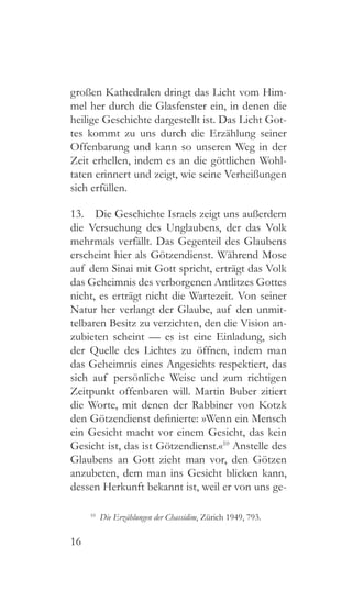 16
großen Kathedralen dringt das Licht vom Him-
mel her durch die Glasfenster ein, in denen die
heilige Geschichte dargestellt ist. Das Licht Got-
tes kommt zu uns durch die Erzählung seiner
Offenbarung und kann so unseren Weg in der
Zeit erhellen, indem es an die göttlichen Wohl-
taten erinnert und zeigt, wie seine Verheißungen
sich erfüllen.
13.  Die Geschichte Israels zeigt uns außerdem
die Versuchung des Unglaubens, der das Volk
mehrmals verfällt. Das Gegenteil des Glaubens
erscheint hier als Götzendienst. Während Mose
auf dem Sinai mit Gott spricht, erträgt das Volk
das Geheimnis des verborgenen Antlitzes Gottes
nicht, es erträgt nicht die Wartezeit. Von seiner
Natur her verlangt der Glaube, auf den unmit-
telbaren Besitz zu verzichten, den die Vision an-
zubieten scheint — es ist eine Einladung, sich
der Quelle des Lichtes zu öffnen, indem man
das Geheimnis eines Angesichts respektiert, das
sich auf persönliche Weise und zum richtigen
Zeitpunkt offenbaren will. Martin Buber zitiert
die Worte, mit denen der Rabbiner von Kotzk
den Götzendienst definierte: »Wenn ein Mensch
ein Gesicht macht vor einem Gesicht, das kein
Gesicht ist, das ist Götzendienst.«10
Anstelle des
Glaubens an Gott zieht man vor, den Götzen
anzubeten, dem man ins Gesicht blicken kann,
dessen Herkunft bekannt ist, weil er von uns ge-
10
  Die Erzählungen der Chassidim, Zürich 1949, 793.
 