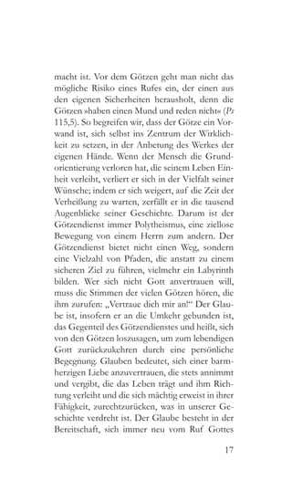 17
macht ist. Vor dem Götzen geht man nicht das
mögliche Risiko eines Rufes ein, der einen aus
den eigenen Sicherheiten herausholt, denn die
Götzen »haben einen Mund und reden nicht« (Ps
115,5). So begreifen wir, dass der Götze ein Vor-
wand ist, sich selbst ins Zentrum der Wirklich-
keit zu setzen, in der Anbetung des Werkes der
eigenen Hände. Wenn der Mensch die Grund-
orientierung verloren hat, die seinem Leben Ein-
heit verleiht, verliert er sich in der Vielfalt seiner
Wünsche; indem er sich weigert, auf die Zeit der
Verheißung zu warten, zerfällt er in die tausend
Augenblicke seiner Geschichte. Darum ist der
Götzendienst immer Polytheismus, eine ziellose
Bewegung von einem Herrn zum andern. Der
Götzendienst bietet nicht einen Weg, sondern
eine Vielzahl von Pfaden, die anstatt zu einem
sicheren Ziel zu führen, vielmehr ein Labyrinth
bilden. Wer sich nicht Gott anvertrauen will,
muss die Stimmen der vielen Götzen hören, die
ihm zurufen: „Vertraue dich mir an!“ Der Glau-
be ist, insofern er an die Umkehr gebunden ist,
das Gegenteil des Götzendienstes und heißt, sich
von den Götzen loszusagen, um zum lebendigen
Gott zurückzukehren durch eine persönliche
Begegnung. Glauben bedeutet, sich einer barm-
herzigen Liebe anzuvertrauen, die stets annimmt
und vergibt, die das Leben trägt und ihm Rich-
tung verleiht und die sich mächtig erweist in ihrer
Fähigkeit, zurechtzurücken, was in unserer Ge-
schichte verdreht ist. Der Glaube besteht in der
Bereitschaft, sich immer neu vom Ruf Gottes
 