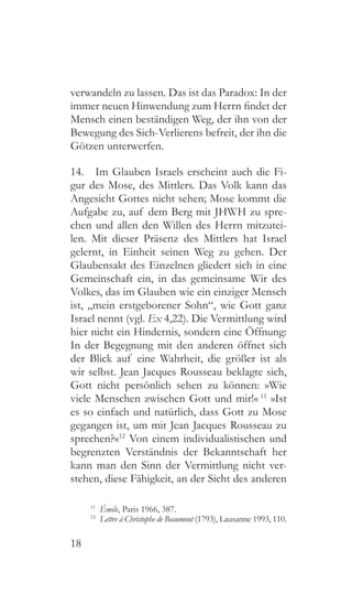 18
verwandeln zu lassen. Das ist das Paradox: In der
immer neuen Hinwendung zum Herrn findet der
Mensch einen beständigen Weg, der ihn von der
Bewegung des Sich-Verlierens befreit, der ihn die
Götzen unterwerfen.
14.  Im Glauben Israels erscheint auch die Fi-
gur des Mose, des Mittlers. Das Volk kann das
Angesicht Gottes nicht sehen; Mose kommt die
Aufgabe zu, auf dem Berg mit JHWH zu spre-
chen und allen den Willen des Herrn mitzutei-
len. Mit dieser Präsenz des Mittlers hat Israel
gelernt, in Einheit seinen Weg zu gehen. Der
Glaubensakt des Einzelnen gliedert sich in eine
Gemeinschaft ein, in das gemeinsame Wir des
Volkes, das im Glauben wie ein einziger Mensch
ist, „mein erstgeborener Sohn“, wie Gott ganz
Israel nennt (vgl. Ex 4,22). Die Vermittlung wird
hier nicht ein Hindernis, sondern eine Öffnung:
In der Begegnung mit den anderen öffnet sich
der Blick auf eine Wahrheit, die größer ist als
wir selbst. Jean Jacques Rousseau beklagte sich,
Gott nicht persönlich sehen zu können: »Wie
viele Menschen zwischen Gott und mir!« 11
»Ist
es so einfach und natürlich, dass Gott zu Mose
gegangen ist, um mit Jean Jacques Rousseau zu
sprechen?«12
Von einem individualistischen und
begrenzten Verständnis der Bekanntschaft her
kann man den Sinn der Vermittlung nicht ver-
stehen, diese Fähigkeit, an der Sicht des anderen
11
  Émile, Paris 1966, 387.
12
  Lettre à Christophe de Beaumont (1793), Lausanne 1993, 110.
 