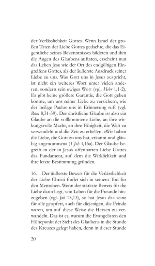 20
der Verlässlichkeit Gottes. Wenn Israel der gro-
ßen Taten der Liebe Gottes gedachte, die das Ei-
gentliche seines Bekenntnisses bildeten und ihm
die Augen des Glaubens auftaten, erscheint nun
das Leben Jesu wie der Ort des endgültigen Ein-
greifens Gottes, als der äußerste Ausdruck seiner
Liebe zu uns. Was Gott uns in Jesus zuspricht,
ist nicht ein weiteres Wort unter vielen ande-
ren, sondern sein ewiges Wort (vgl. Hebr 1,1-2).
Es gibt keine größere Garantie, die Gott geben
könnte, um uns seiner Liebe zu versichern, wie
der heilige Paulus uns in Erinnerung ruft (vgl.
Röm 8,31-39). Der christliche Glaube ist also ein
Glaube an die vollkommene Liebe, an ihre wir-
kungsvolle Macht, an ihre Fähigkeit, die Welt zu
verwandeln und die Zeit zu erhellen. »Wir haben
die Liebe, die Gott zu uns hat, erkannt und gläu-
big angenommen« (1 Joh 4,16a). Der Glaube be-
greift in der in Jesus offenbarten Liebe Gottes
das Fundament, auf dem die Wirklichkeit und
ihre letzte Bestimmung gründen.
16.  Der äußerste Beweis für die Verlässlichkeit
der Liebe Christi findet sich in seinem Tod für
den Menschen. Wenn der stärkste Beweis für die
Liebe darin liegt, sein Leben für die Freunde hin-
zugeben (vgl. Joh 15,13), so hat Jesus das seine
für alle geopfert, auch für diejenigen, die Feinde
waren, um auf diese Weise die Herzen zu ver-
wandeln. Das ist es, warum die Evangelisten den
Höhepunkt der Sicht des Glaubens in die Stunde
des Kreuzes gelegt haben, denn in dieser Stunde
 