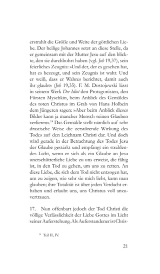 21
erstrahlt die Größe und Weite der göttlichen Lie-
be. Der heilige Johannes setzt an diese Stelle, da
er gemeinsam mit der Mutter Jesu auf den blick-
te, den sie durchbohrt haben (vgl. Joh 19,37), sein
feierliches Zeugnis: »Und der, der es gesehen hat,
hat es bezeugt, und sein Zeugnis ist wahr. Und
er weiß, dass er Wahres berichtet, damit auch
ihr glaubt« (Joh 19,35). F. M. Dostojewski lässt
in seinem Werk Der Idiot den Protagonisten, den
Fürsten Myschkin, beim Anblick des Gemäldes
des toten Christus im Grab von Hans Holbein
dem Jüngeren sagen: »Aber beim Anblick dieses
Bildes kann ja mancher Mensch seinen Glauben
verlieren«.14
Das Gemälde stellt nämlich auf sehr
drastische Weise die zerstörende Wirkung des
Todes auf den Leichnam Christi dar. Und doch
wird gerade in der Betrachtung des Todes Jesu
der Glaube gestärkt und empfängt ein strahlen-
des Licht, wenn er sich als ein Glaube an Jesu
unerschütterliche Liebe zu uns erweist, die fähig
ist, in den Tod zu gehen, um uns zu retten. An
diese Liebe, die sich dem Tod nicht entzogen hat,
um zu zeigen, wie sehr sie mich liebt, kann man
glauben; ihre Totalität ist über jeden Verdacht er-
haben und erlaubt uns, uns Christus voll anzu-
vertrauen.
17.  Nun offenbart jedoch der Tod Christi die
völlige Verlässlichkeit der Liebe Gottes im Licht
seinerAuferstehung.AlsAuferstandeneristChris-
14
  Teil II, IV.
 