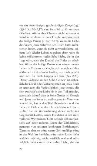 22
tus ein zuverlässiger, glaubwürdiger Zeuge (vgl.
Offb 1,5; Hebr 2,17), eine feste Stütze für unseren
Glauben. »Wenn aber Christus nicht auferweckt
worden ist, dann ist euer Glaube nutzlos«, sagt
der heilige Paulus (1 Kor 15,17). Wenn die Liebe
des Vaters Jesus nicht von den Toten hätte aufer-
stehen lassen, wenn sie nicht vermocht hätte, sei-
nem Leib wieder Leben zu geben, dann wäre sie
keine vollkommen verlässliche Liebe, die in der
Lage wäre, auch das Dunkel des Todes zu erhel-
len. Wenn der heilige Paulus von seinem neuen
Leben in Christus spricht, bezieht er sich auf den
»Glauben an den Sohn Gottes, der mich geliebt
und sich für mich hingegeben hat« (Gal 2,20).
Dieser „Glaube an den Sohn Gottes“ ist sicher-
lich der Glaube des Völkerapostels an Jesus, doch
er setzt auch die Verlässlichkeit Jesu voraus, die
sich zwar auf seine Liebe bis in den Tod gründet,
aber auch darauf, dass er Sohn Gottes ist. Gerade
weil Jesus der Sohn ist, weil er ganz im Vater ver-
wurzelt ist, hat er den Tod überwinden und das
Leben in Fülle erstrahlen lassen können. Unsere
Kultur hat die Wahrnehmung dieser konkreten
Gegenwart Gottes, seines Handelns in der Welt,
verloren. Wir meinen, Gott befinde sich nur jen-
seits, auf einer anderen Ebene der Wirklichkeit,
getrennt von unseren konkreten Beziehungen.
Wenn es aber so wäre, wenn Gott unfähig wäre,
in der Welt zu handeln, wäre seine Liebe nicht
wirklich mächtig, nicht wirklich real und wäre
folglich nicht einmal eine wahre Liebe, die das
 