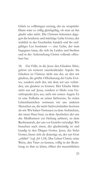 23
Glück zu vollbringen vermag, das sie verspricht.
Dann wäre es völlig gleichgültig, ob man an ihn
glaubt oder nicht. Die Christen bekennen dage-
gen die konkrete und mächtige Liebe Gottes, der
wirklich in der Geschichte handelt und ihr end-
gültiges Los bestimmt — eine Liebe, der man
begegnen kann, die sich im Leiden und Sterben
und in der Auferstehung Christi vollends offen-
bart hat.
18.  Zur Fülle, in die Jesus den Glauben führt,
gehört ein weiterer entscheidender Aspekt. Im
Glauben ist Christus nicht nur der, an den wir
glauben, die größte Offenbarung der Liebe Got-
tes, sondern auch der, mit dem wir uns verbin-
den, um glauben zu können. Der Glaube blickt
nicht nur auf Jesus, sondern er blickt vom Ge-
sichtspunkt Jesu aus, sieht mit seinen Augen: Er
ist eine Teilhabe an seiner Sichtweise. In vielen
Lebensbereichen vertrauen wir uns anderen
Menschen an, die mehr Sachverständnis besitzen
als wir. Wir haben Vertrauen zu dem Architekten,
der unser Haus baut, zu dem Apotheker, der uns
das Medikament zur Heilung anbietet, zu dem
Rechtsanwalt, der uns vor Gericht verteidigt. Wir
brauchen auch einen, der glaubwürdig ist und
kundig in den Dingen Gottes. Jesus, der Sohn
Gottes, bietet sich als derjenige an, der uns Gott
„erklärt“ (vgl. Joh 1,18). Das Leben Christi, seine
Weise, den Vater zu kennen, völlig in der Bezie-
hung zu ihm zu leben, öffnet der menschlichen
 