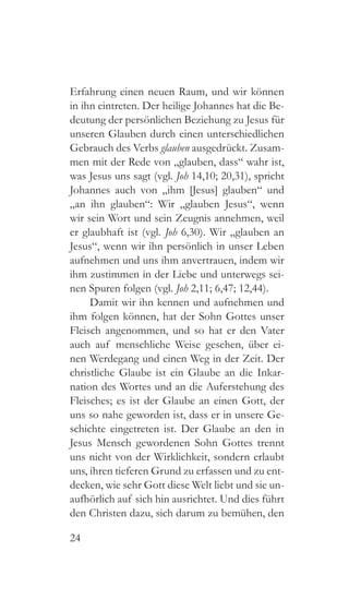 24
Erfahrung einen neuen Raum, und wir können
in ihn eintreten. Der heilige Johannes hat die Be-
deutung der persönlichen Beziehung zu Jesus für
unseren Glauben durch einen unterschiedlichen
Gebrauch des Verbs glauben ausgedrückt. Zusam-
men mit der Rede von „glauben, dass“ wahr ist,
was Jesus uns sagt (vgl. Joh 14,10; 20,31), spricht
Johannes auch von „ihm [Jesus] glauben“ und
„an ihn glauben“: Wir „glauben Jesus“, wenn
wir sein Wort und sein Zeugnis annehmen, weil
er glaubhaft ist (vgl. Joh 6,30). Wir „glauben an
Jesus“, wenn wir ihn persönlich in unser Leben
aufnehmen und uns ihm anvertrauen, indem wir
ihm zustimmen in der Liebe und unterwegs sei-
nen Spuren folgen (vgl. Joh 2,11; 6,47; 12,44).
Damit wir ihn kennen und aufnehmen und
ihm folgen können, hat der Sohn Gottes unser
Fleisch angenommen, und so hat er den Vater
auch auf menschliche Weise gesehen, über ei-
nen Werdegang und einen Weg in der Zeit. Der
christliche Glaube ist ein Glaube an die Inkar-
nation des Wortes und an die Auferstehung des
Fleisches; es ist der Glaube an einen Gott, der
uns so nahe geworden ist, dass er in unsere Ge-
schichte eingetreten ist. Der Glaube an den in
Jesus Mensch gewordenen Sohn Gottes trennt
uns nicht von der Wirklichkeit, sondern erlaubt
uns, ihren tieferen Grund zu erfassen und zu ent-
decken, wie sehr Gott diese Welt liebt und sie un-
aufhörlich auf sich hin ausrichtet. Und dies führt
den Christen dazu, sich darum zu bemühen, den
 