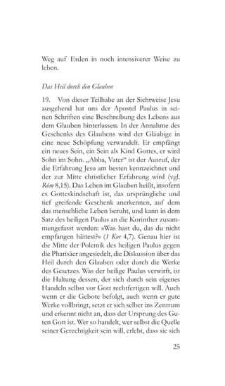 25
Weg auf Erden in noch intensiverer Weise zu
leben.
Das Heil durch den Glauben
19.  Von dieser Teilhabe an der Sichtweise Jesu
ausgehend hat uns der Apostel Paulus in sei-
nen Schriften eine Beschreibung des Lebens aus
dem Glauben hinterlassen. In der Annahme des
Geschenks des Glaubens wird der Gläubige in
eine neue Schöpfung verwandelt. Er empfängt
ein neues Sein, ein Sein als Kind Gottes, er wird
Sohn im Sohn. „Abba, Vater“ ist der Ausruf, der
die Erfahrung Jesu am besten kennzeichnet und
der zur Mitte christlicher Erfahrung wird (vgl.
Röm 8,15). Das Leben im Glauben heißt, insofern
es Gotteskindschaft ist, das ursprüngliche und
tief greifende Geschenk anerkennen, auf dem
das menschliche Leben beruht, und kann in dem
Satz des heiligen Paulus an die Korinther zusam-
mengefasst werden: »Was hast du, das du nicht
empfangen hättest?« (1 Kor 4,7). Genau hier ist
die Mitte der Polemik des heiligen Paulus gegen
die Pharisäer angesiedelt, die Diskussion über das
Heil durch den Glauben oder durch die Werke
des Gesetzes. Was der heilige Paulus verwirft, ist
die Haltung dessen, der sich durch sein eigenes
Handeln selbst vor Gott rechtfertigen will. Auch
wenn er die Gebote befolgt, auch wenn er gute
Werke vollbringt, setzt er sich selber ins Zentrum
und erkennt nicht an, dass der Ursprung des Gu-
ten Gott ist. Wer so handelt, wer selbst die Quelle
seiner Gerechtigkeit sein will, erlebt, dass sie sich
 