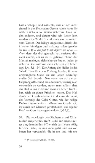 26
bald erschöpft, und entdeckt, dass er sich nicht
einmal in der Treue zum Gesetz halten kann. Er
schließt sich ein und isoliert sich vom Herrn und
den anderen, und darum wird sein Leben leer,
werden seine Werke fruchtlos wie ein Baum fern
vom Wasser. Der heilige Augustinus drückt das
in seiner bündigen und wirkungsvollen Sprache
so aus: »Ab eo qui fecit te noli deficere nec ad te« —
»Von dem, der dich gemacht hat, entferne dich
nicht einmal, um zu dir zu gehen.«15
Wenn der
Mensch meint, zu sich selber zu finden, indem er
sich von Gott entfernt, dann scheitert sein Leben
(vgl. Lk 15,11-24). Der Anfang des Heiles ist das
Sich-Öffnen für etwas Vorhergehendes, für eine
ursprüngliche Gabe, die das Leben bekräftigt
und im Sein bewahrt. Nur wenn man sich diesem
Ursprung öffnet und ihn anerkennt, vermag man
verwandelt zu werden, indem man zulässt, dass
das Heil in uns wirkt und so unser Leben frucht-
bar, reich an guten Früchten macht. Das Heil
durch den Glauben besteht in der Anerkennung
des Vorrangs der Gabe Gottes, wie der heilige
Paulus zusammenfasst: »Denn aus Gnade seid
ihr durch den Glauben gerettet, nicht aus eigener
Kraft — Gott hat es geschenkt« (Eph 2,8).
20.  Die neue Logik des Glaubens ist auf Chris-
tus hin ausgerichtet. Der Glaube an Christus ret-
tet uns, denn in ihm öffnet sich das Leben völlig
für eine Liebe, die uns vorausgeht und uns von
innen her verwandelt, die in uns und mit uns
15
  De continentia 4,11: PL 40, 356.
 