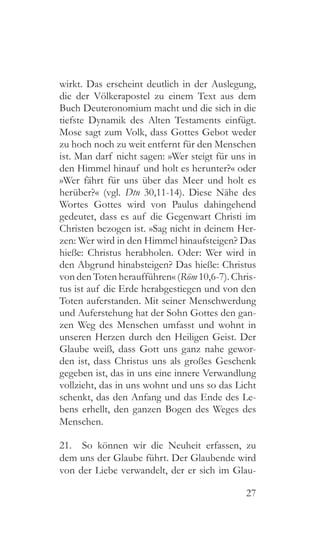 27
wirkt. Das erscheint deutlich in der Auslegung,
die der Völkerapostel zu einem Text aus dem
Buch Deuteronomium macht und die sich in die
tiefste Dynamik des Alten Testaments einfügt.
Mose sagt zum Volk, dass Gottes Gebot weder
zu hoch noch zu weit entfernt für den Menschen
ist. Man darf nicht sagen: »Wer steigt für uns in
den Himmel hinauf und holt es herunter?« oder
»Wer fährt für uns über das Meer und holt es
herüber?« (vgl. Dtn 30,11-14). Diese Nähe des
Wortes Gottes wird von Paulus dahingehend
gedeutet, dass es auf die Gegenwart Christi im
Christen bezogen ist. »Sag nicht in deinem Her-
zen: Wer wird in den Himmel hinaufsteigen? Das
hieße: Christus herabholen. Oder: Wer wird in
den Abgrund hinabsteigen? Das hieße: Christus
von den Toten heraufführen« (Röm 10,6-7). Chris-
tus ist auf die Erde herabgestiegen und von den
Toten auferstanden. Mit seiner Menschwerdung
und Auferstehung hat der Sohn Gottes den gan-
zen Weg des Menschen umfasst und wohnt in
unseren Herzen durch den Heiligen Geist. Der
Glaube weiß, dass Gott uns ganz nahe gewor-
den ist, dass Christus uns als großes Geschenk
gegeben ist, das in uns eine innere Verwandlung
vollzieht, das in uns wohnt und uns so das Licht
schenkt, das den Anfang und das Ende des Le-
bens erhellt, den ganzen Bogen des Weges des
Menschen.
21.  So können wir die Neuheit erfassen, zu
dem uns der Glaube führt. Der Glaubende wird
von der Liebe verwandelt, der er sich im Glau-
 