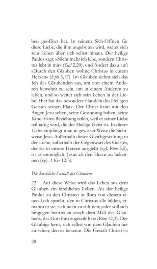 28
ben geöffnet hat. In seinem Sich-Öffnen für
diese Liebe, die ihm angeboten wird, weitet sich
sein Leben über sich selbst hinaus. Der heilige
Paulus sagt: »Nicht mehr ich lebe, sondern Chris-
tus lebt in mir« (Gal 2,20), und fordert dazu auf:
»Durch den Glauben wohne Christus in eurem
Herzen« (Eph 3,17). Im Glauben dehnt sich das
Ich des Glaubenden aus, um von einem Ande-
ren bewohnt zu sein, um in einem Anderen zu
leben, und so weitet sich sein Leben in der Lie-
be. Hier hat das besondere Handeln des Heiligen
Geistes seinen Platz. Der Christ kann mit den
Augen Jesu sehen, seine Gesinnung haben, seine
Kind-Vater-Beziehung teilen, weil er seiner Liebe
teilhaftig wird, die der Heilige Geist ist. In dieser
Liebe empfängt man in gewisser Weise die Sicht-
weise Jesu. Außerhalb dieser Gleichgestaltung in
der Liebe, außerhalb der Gegenwart des Geistes,
der sie in unsere Herzen ausgießt (vgl. Röm 5,5),
ist es unmöglich, Jesus als den Herrn zu beken-
nen (vgl. 1 Kor 12,3).
Die kirchliche Gestalt des Glaubens
22.  Auf diese Weise wird das Leben aus dem
Glauben ein kirchliches Leben. Als der heilige
Paulus zu den Christen in Rom von diesem ei-
nen Leib spricht, den in Christus alle bilden, er-
mahnt er sie, sich nicht zu rühmen; jeder soll sich
hingegen beurteilen »nach dem Maß des Glau-
bens, das Gott ihm zugeteilt hat« (Röm 12,3). Der
Gläubige lernt, sich selbst von dem Glauben her
zu sehen, den er bekennt. Die Gestalt Christi ist
 