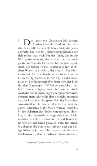 3
1. 
Das Licht des Glaubens: Mit diesem
Ausdruck hat die Tradition der Kir-
che das große Geschenk bezeichnet, das Jesus
gebracht hat, der im Johannesevangelium über
sich selber sagt: »Ich bin das Licht, das in die
Welt gekommen ist, damit jeder, der an mich
glaubt, nicht in der Finsternis bleibt« (Joh 12,46).
Auch der heilige Paulus drückt dies mit ähnli-
chen Worten aus: »Gott, der sprach: Aus Fins-
ternis soll Licht aufleuchten!, er ist in unseren
Herzen aufgeleuchtet« (2 Kor 4,6). In der heid-
nischen, lichthungrigen Welt hatte sich der Kult
für den Sonnengott Sol invictus entwickelt, der
beim Sonnenaufgang angerufen wurde. Auch
wenn die Sonne jeden Tag wiedergeboren wurde,
verstand man sehr wohl, dass sie nicht imstande
war, ihr Licht über das ganze Sein des Menschen
auszustrahlen. Die Sonne erleuchtet ja nicht die
ganze Wirklichkeit, ihr Strahl vermag nicht bis
in den Schatten des Todes vorzudringen, dort-
hin, wo das menschliche Auge sich ihrem Licht
verschließt. »Niemals konnte jemand beobach-
tet werden, der bereit gewesen wäre, für seinen
Glauben an die Sonne zu sterben«, sagt der hei-
lige Märtyrer Justinus.1
Im Bewusstsein des wei-
ten Horizonts, den der Glaube ihnen eröffnete,
1
  Dialogus cum Tryphone Iudaeo 121, 2: PG 6, 758.
 