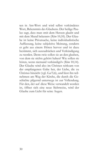 30
ten in Ant-Wort und wird selbst verkündetes
Wort, Bekenntnis des Glaubens. Der heilige Pau-
lus sagt, dass man »mit dem Herzen glaubt und
mit dem Mund bekennt« (Röm 10,10). Der Glau-
be ist keine Privatsache, keine individualistische
Auffassung, keine subjektive Meinung, sondern
er geht aus einem Hören hervor und ist dazu
bestimmt, sich auszudrücken und Verkündigung
zu werden. Denn »wie sollen sie an den glauben,
von dem sie nichts gehört haben? Wie sollen sie
hören, wenn niemand verkündigt?« (Röm 10,14).
Der Glaube wird also im Christen wirksam von
der empfangenen Gabe her, der Liebe, die zu
Christus hinzieht (vgl. Gal 5,6), und lässt ihn teil-
nehmen am Weg der Kirche, die durch die Ge-
schichte pilgernd unterwegs ist zur Vollendung.
Für den, der auf diese Weise verwandelt worden
ist, öffnet sich eine neue Sichtweise, wird der
Glaube zum Licht für seine Augen.
 
